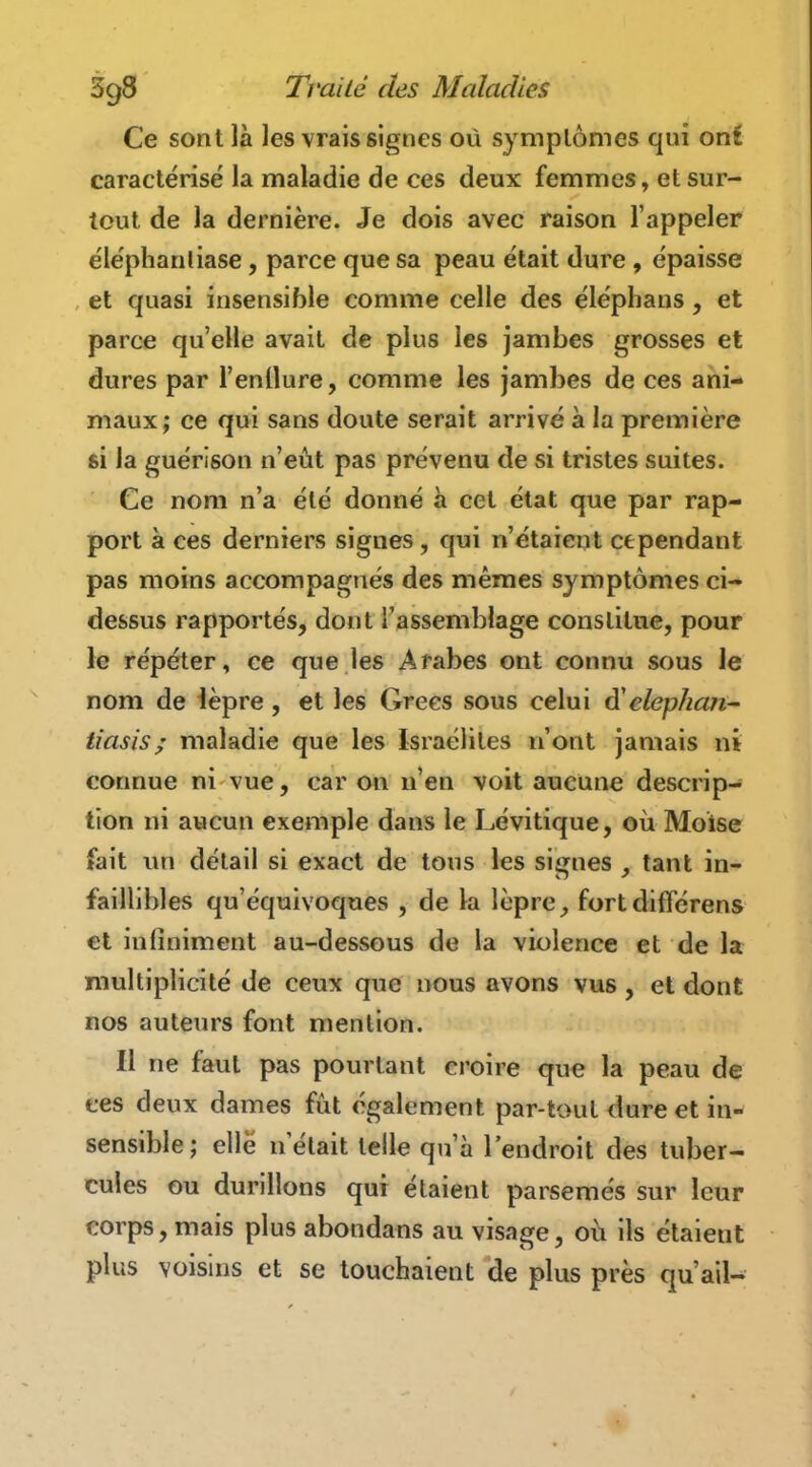 Ce sont là les vrais signes où symplômes qui ont caractérisé la maladie de ces deux femmes, et sur- tout de la dernière. Je dois avec raison l'appeler éléphanliase, parce que sa peau était dure, épaisse et quasi insensible comme celle des éléphans, et parce qu'elle avait de plus les jambes grosses et dures par l'enllure, comme les jambes de ces ani- maux; ce qui sans doute serait arrivé à la première si la guérison n'eût pas prévenu de si tristes suites. Ce nom n'a été donné à cet état que par rap- port à ces derniers signes, qui n'étaient cependant pas moins accompagnés des mêmes symptômes ci- dessus rapportés, dont l'assemblage constitue, pour le répéter, ce que les Arabes ont connu sous le nom de lèpre , et les Grecs sous celui d'elephan- tiasis; maladie que les Israélites n'ont jamais ni connue ni vue, car on n'en voit aucune descrip- tion ni aucun exemple dans le Lévitique, où Moise fait un détail si exact de tous les signes , tant in- faillibles qu'équivoques , de la lèpre, fortdifférens et infiniment au-dessous de la violence et de la multiplicité de ceux que nous avons vus , et dont nos auteurs font mention. Il ne faut pas pourtant croire que la peau de ces deux dames fût également par-toul dure et in- sensible; elle n était telle qu'à l'endroit des tuber- cules ou durillons qui étaient parsemés sur leur corps, mais plus abondatis au visage, où ils étaient plus voisins et se touchaient de plus près qu'ail-