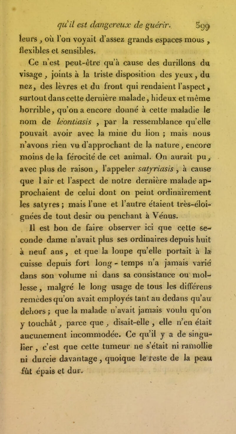 leurs j où l'on voyait d'assez grands espaces mous , flexibles et sensibles. Ce n'est peut-être qu'à cause des durillons du visage , joints à la triste disposition des yeux, du nez, des lèvres et du front qui rendaient l'aspect, surtout dans cette dernière malade, hideux et même horrible, qu'on a encore donné à cette maladie le nom de léontiasis , par la ressemblance qu'elle pouvait avoir avec la mine du lion ; mais nous n'avons rien vu d'approchant de la nature^ encore moins delà férocité de cet animal. On aurait pu, avec plus de raison , l'appeler satjriasis , à cause que 1 air et l'aspect de notre dernière malade ap- prochaient de celui dont on peint ordinairement les satyres ; mais l'une et l'autre étaient très-éloi- gnées de tout désir ou penchant à Vénus. 11 est bon de faire observer ici que cette se- conde dame n'avait plus ses ordinaires depuis huit à neuf ans, et que la loupe qu'elle portait à la cuisse depuis fort long - temps n'a jamais varié dans son volume ni dans sa consistance ou mol- lesse , malgré le long usage de tous les différens remèdes qu'on avait employés tant au dedans qu'au dehors ; que la malade n'avait jamais voulu qu'on y touchât, parce que ^ disait-elle , elle n'en était aucunement incommodée. Ce qu'il y a de singu- lier , c'est que celle tumeur ne s'était ni ramollie ni durcie davantage, quoique le leste de la peau fût épais et dur.