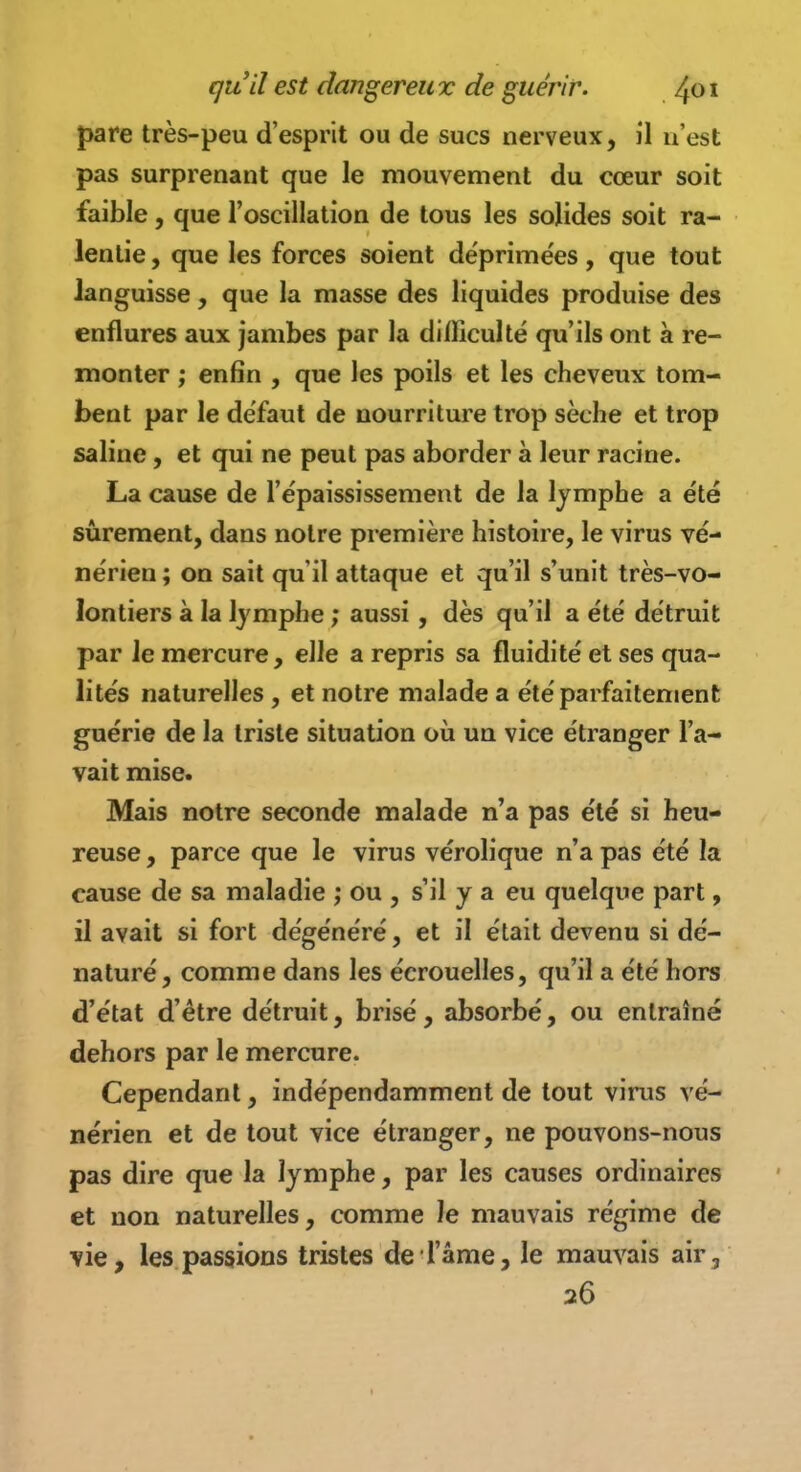 pare très-peu d'esprit ou de sucs nerveux, il n'est pas surprenant que le mouvement du cœur soit faible, que l'oscillation de tous les solides soit ra- lentie , que les forces soient déprimées, que tout languisse, que la masse des liquides produise des enflures aux jambes par la dilïiculté qu'ils ont à re- monter ; enfin , que les poils et les cheveux tom- bent par le défaut de nourriture trop sèche et trop saline, et qui ne peut pas aborder à leur racine. La cause de l'épaississement de la Ijmphe a été sûrement, dans notre première histoire, le virus vé- nérien ; on sait qu'il attaque et qu'il s'unit très-vo- lontiers à la lymphe ; aussi, dès qu'il a été détruit par le mercure, elle a repris sa fluidité et ses qua- lités naturelles , et notre malade a été parfaitement guérie de la triste situation où un vice étranger l'a- vait mise. Mais notre seconde malade n'a pas été si heu- reuse , parce que le virus vérolique n'a pas été la cause de sa maladie ,* ou , s'il y a eu quelque part, il avait si fort dégénéré, et il était devenu si dé- naturé, comme dans les écrouelles, qu'il a été hors d'état d'être détruit, brisé, absorbé, ou entraîné dehors par le mercure. Cependant, indépendamment de tout virus vé- nérien et de tout vice étranger, ne pouvons-nous pas dire que la lymphe, par les causes ordinaires et non naturelles, comme le mauvais régime de vie, les passions tristes de l'âme, le mauvais air, 26