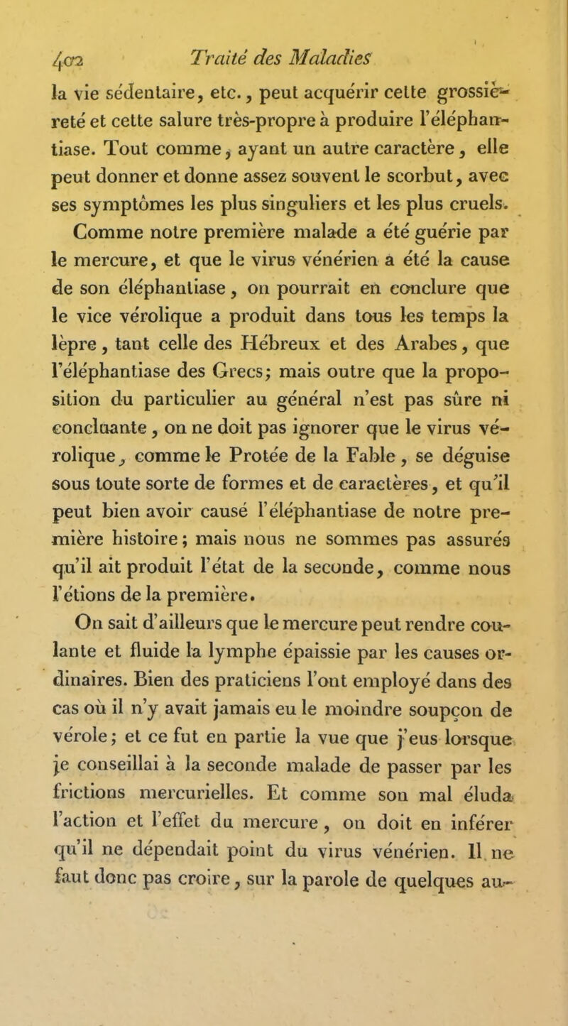 la vie sédentaire, etc., peut acquérir cette grossiè- reté et cette salure très-propre à produire l'élépharr- tiase. Tout comme, ayant un autre caractère, elle peut donner et donne assez souvent le scorbut, avec ses symptômes les plus singuliers et les plus cruels. Comme notre première malade a été guérie par le mercure, et que le virus vénérien a été la cause de son éléphantiase, on pourrait en conclure que le vice vérolique a produit dans tous les temps la lèpre, tant celle des Hébreux et des Arabes, que l'éléphantiase des Grecs; mais outre que la propo- sition du particulier au général n'est pas sûre ni concluante, on ne doit pas ignorer que le virus vé- rolique^ comme le Protée de la Fable, se déguise sous toute sorte de formes et de caractères, et qu'il peut bien avoir causé l'éléphantiase de notre pre- mière histoire ; mais nous ne sommes pas assurés qu'il ait produit l'état de la seconde, comme nous l'étions de la première. On sait d'ailleurs que le mercure peut rendre cou- lante et fluide la lymphe épaissie par les causes or- dinaires. Bien des praticiens l'ont employé dans des cas où il n'y avait jamais eu le moindre soupçon de vérole ; et ce fut en partie la vue que j'eus loi'sque je conseillai à la seconde malade de passer par les frictions mercurielles. Et comme son mal éluda l'action et l'effet du mercure, on doit en inférer qu'il ne dépendait point du virus vénérien. 11 ne faut donc pas croire, sur la parole de quelques au^-