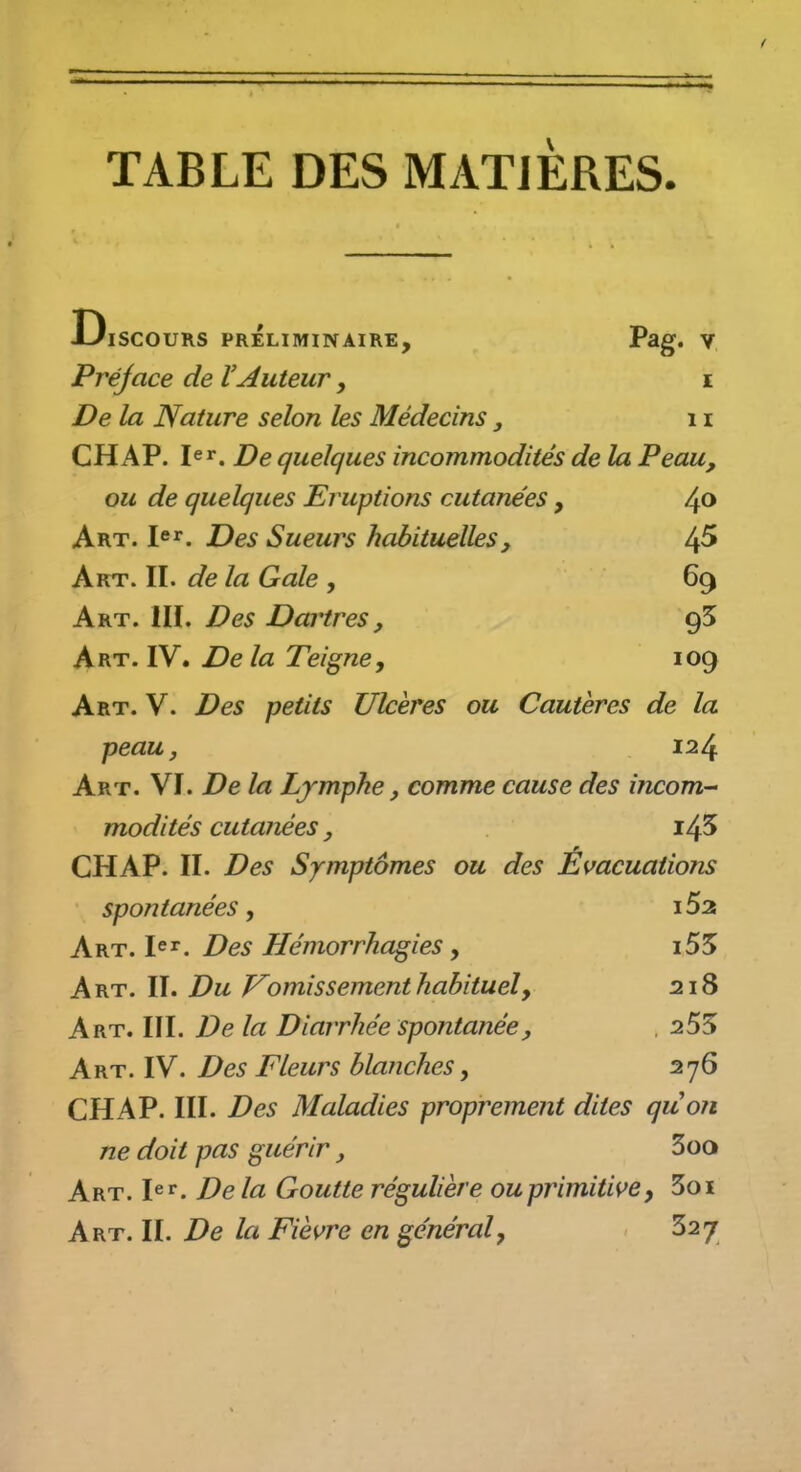 TABLE DES MATIERES. Discours préliminaire, Pag. v Préface de VAuteur, e De la Nature selon les Médecins, 11 CHAP. pr. De quelques incommodités de la Peau, ou de quelques Er uptions cutanées , /^o Art. le^^. Des Sueurs habituelles, 4^ Art. II. de la Gale , 69 Art. IIÏ. Des Dartres, Art. IV. De la Teigne, log Art. V. Des petits Ulcères ou Cautères de la peaUj 124 Art. VI. De la Lymphe, comme cause des incom- modités cutanées, i45 CHAP. II. Des Symptômes ou des Evacuations spontanées, l52 Ay^t.I^^. Des Hémorrhagies, i55 Art. II. Du J^omis sèment habituel y 218 Art. III. De la Diarrhée spontanée, . 255 Art. IV. Des Fleurs blanches, 276 CHAP. III. Des Maladies proprement dites quon ne doit pas guérir, 3oo Art. h^. De la Goutte régulière ou primitive y 3oi Art. II. De la Fièvre en général y 327