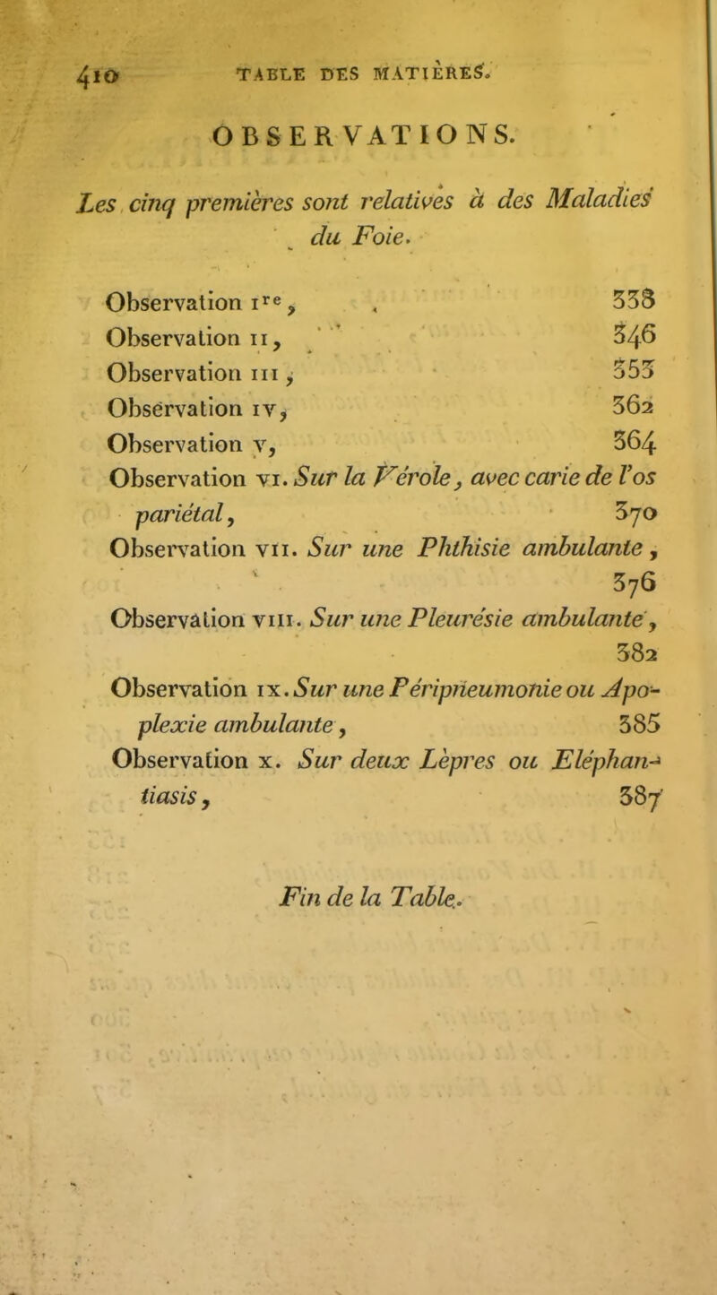 OBSERVATIONS. Les cinq premières sont relatives à des Maladies du Foie. Observation i^e ^ , 35S Observation ii, 54^ Observation m ^ 555 Observation iVi 562 Observation y, 564 Observation vi. Sur la Vérole, a\>ec carie de Vos pariétal y 570 Observation vu. Sur une Phthisie ambulante y 576 Observation viii. Sur une Pleurésie ambulante y 582 Observation ix. Sur une Féripiieumonie ou Apo- plexie ambulante y 585 Observation x. Sur deux Lèpres ou Eléphan-^ tiasis, 587' Fin de la Table.-