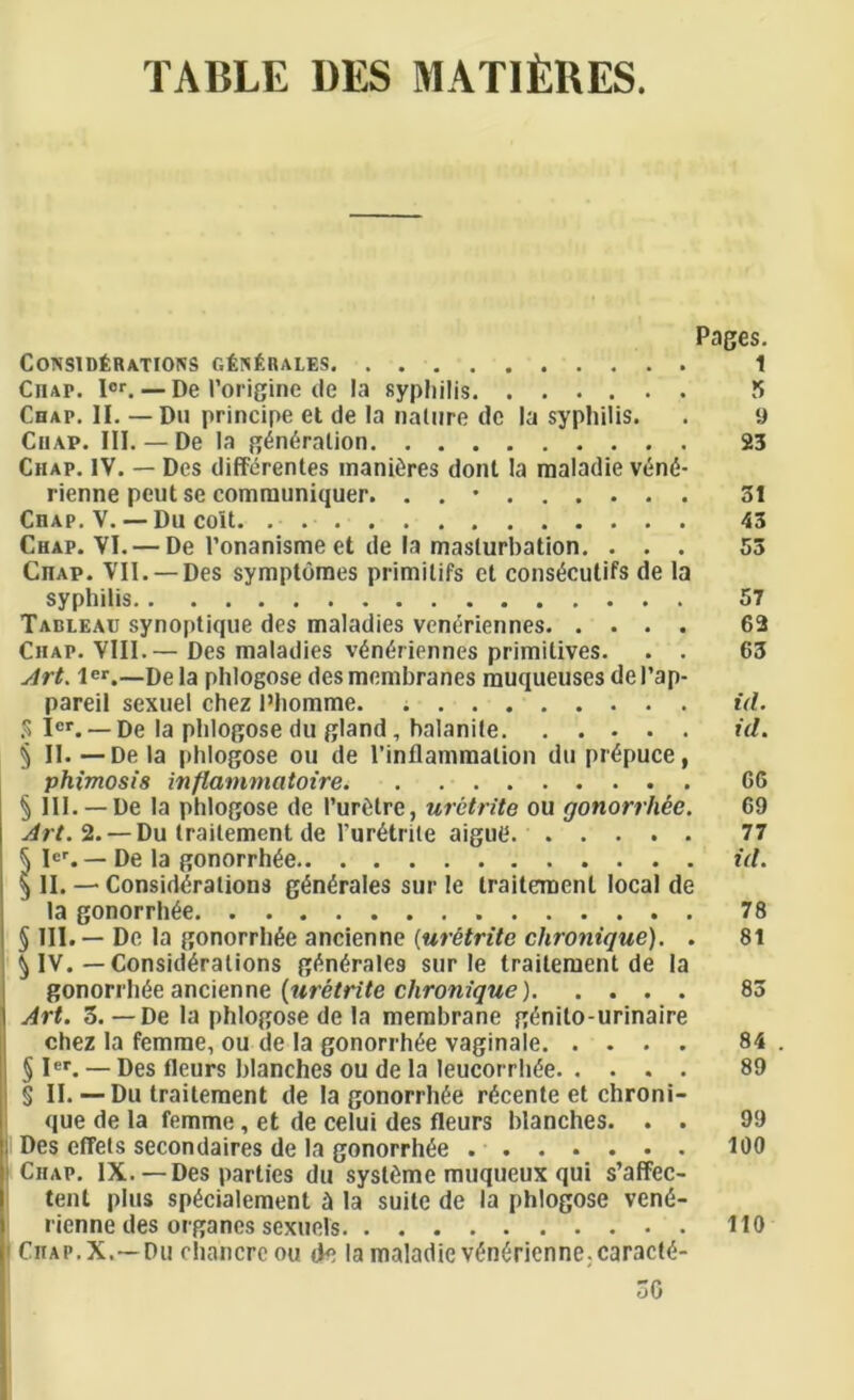 TABLE DES MATlfcRES. Pages. ConsidEratjoks gEnErales 1 Chap. Ior. — De Porigine de la syphilis 5 Chap. II. — Du principe et de la nature dc la syphilis. . 9 Chap. III. — De la generation 23 Chap. IV. — Des differentes manures dont la maladie ven<5- rienne peut se communiquer. . . • 31 CnAP. V. — Du colt. 43 Chap. VI. — De Ponanisme et de la masturbation. ... 53 CnAP. VII. —Des symptomes primilifs et constSculifs de la syphilis 57 Tableau synoptique des maladies veneriennes 62 Chap. VIII.— Des maladies veneriennes primitives. . . 63 Art. ler.—Dela phlogose des membranes muqueuses del’ap- pareil sexuel chez l’homme. id. % Ier. — De la phlogose du gland, balanite id. § II.—Dela phlogose ou de (’inflammation du prepuce, phimosis inflammatoire 66 § III. —De la phlogose de Puretre, uretrite ou gonorrhee. 69 Art. 2. — Du traitement de Puretrite aigutt 77 ^ Ier. — De la gonorrhee id. ^ II. — Considerations generates sur le traitement local de la gonorrhee 78 § III. — De la gonorrhee ancienne (ur&trite clironique). . 81 \ IV. —Considerations generates sur le traitement de la gonorrhee ancienne (uretrite chronique) 83 Art. 3. — De la phlogose de la membrane genilo-urinaire chez la femme, ou de la gonorrhee vaginale 84 . § Ier. — Des fleurs blanches ou de la leucorrhee 89 § II. — Du traitement de la gonorrhee recente et chroni- que de la femme, et de celui des fleurs blanches. . . 99 Des diets secondaires de la gonorrhee 100 ' Chap. IX.— Des parlies du sysieme muqueux qui s’affec- tent plus specialement a la suite de la phlogose vcne- rienne des organcs sexuels 110 | Chap. X.—Du chancre ou de la maladie venerienne;caracte- 30