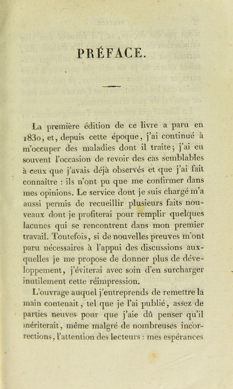 PRÉFACE. La première édition de ce livre a paru en i83o, et, depuis cette époque, j’ai continué à m’occuper des maladies dont il traite j j ai eu souvent l’occasion de revoir des cas semblables à ceux que j’avais déjà observés et que j ai fait connaître : ils n’ont pu que me confirmer dans mes opinions. Le service dont je suis charge m a aussi permis de recueillir plusieurs faits nou- veaux dont je profiterai pour remplir quelques lacunes qui se rencontrent dans mon premier travail. Toutefois, si de nouvelles preuves m’ont paru nécessaires à l’appui des discussions aux- quelles je me propose de donner plus de déve- loppement, j’éviterai avec soin d’en surcharger inutilement cette réimpression. L’ouvrage auquel j’entreprends de remettre la main contenait, tel que je l’ai publié, assez de parties neuves pour que j’aie dû penser qu’il mériterait, même malgré de nombreuses incor- rections, l’atlention des lecteurs : mes espérances