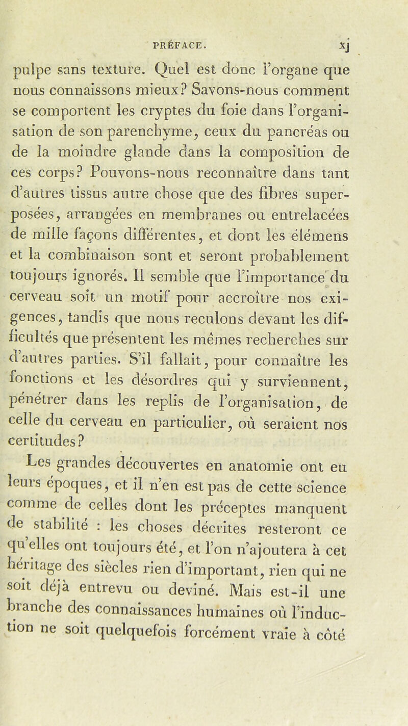 XJ pulpe sans texture. Quel est donc l’organe que nous connaissons mieux? Savons-nous comment se comportent les cryptes du foie dans l’organi- sation de son parenchyme, ceux du pancréas ou de la moindre glande dans la composition de ces corps? Pouvons-nous reconnaître dans tant d’autres tissus autre chose que des fibres super- posées, arrangées en membranes ou entrelacées de mille façons différentes, et dont les élémens et la combinaison sont et seront probablement toujours ignorés. Il semble que l’importance du cerveau soit un motif pour accroître nos exi- gences, tandis que nous reculons devant les dif- ficultés que présentent les mêmes recherches sur d autres parties. S’il fallait, pour connaître les îonctions et les désordres qui y surviennent, pénétrer dans les replis de l’organisation, de celle du cerveau en particulier, où seraient nos certitudes? Les grandes découvertes en anatomie ont eu leuis époques, et il n’en est pas de cette science comme de celles dont les préceptes manquent de stabilité : les choses décrites resteront ce qu elles ont toujours été, et l’on n’ajoutera à cet héiitage des siècles rien d’important, rien qui ne soit déjà entrevu ou deviné. Mais est-il une branche des connaissances humaines où l’induc- tion ne soit quelquefois forcément vraie à côté