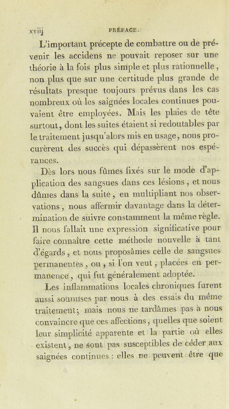 L’important précepte de combattre ou de pré- venir les accidens ne pouvait reposer sur une théorie à la fois plus simple et plus rationnelle , non plus que sur une certitude plus grande de résultats presque toujours prévus dans les cas nombreux où les saignées locales continues pou- vaient être employées. Mais les plaies de tête surtout, dont les suites étaient si redoutables par le traitement jusqu’alors mis en usage, nous pro- curèrent des succès qui dépassèrent nos espé- rances. Dès lors nous fûmes fixés sur le mode d’ap- plication des sangsues dans ces lésions, et nous dûmes dans la suite, en multipliant nos obser- vations , nous affermir davantage dans la déter- mination de suivre constamment la même règle. Il nous fallait une expression significative pour faire connaître cette méthode nouvelle à tant d’égards, et nous proposâmes celle de sangsues permanentes , ou , si l’on veut, placées en per- manence , qui fut généralement adoptée. Les inflammations locales chroniques furent aussi soumises par nous à des essais du même traitement; mais nous ne tardâmes pas h nous convaincre que ces affections, quelles que soient leur simplicité apparente et la partie ou elles existent, ne sont pas susceptibles de céder aux saignées continues : elles ne peuvent etre que