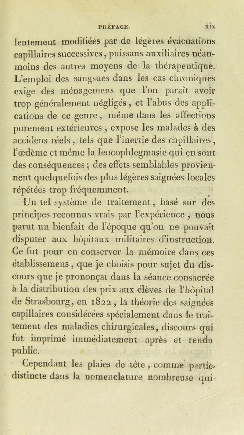 lentement modifiées par de légères évacuations capillaires successives, puissans auxiliaires néan- moins des autres moyens de la thérapeutique. L’emploi des sangsues dans les cas chroniques exige des ménagemens que l’on paraît avoir trop généralement négligés, et l’abus des appli- cations de ce genre, meme dans les affections purement extérieures , expose les malades à des accidens réels, tels que l’inertie des capillaires, l’œdème et même la leucophlegmasie qui en sont des conséquences \ des effets semblables provien- nent quelquefois des plus légères saignées locales répétées trop fréquemment. Un tel système de traitement, basé sur des principes reconnus vrais par l’expérience , nous parut un bienfait de l’époque qu’on ne pouvait disputer aux hôpitaux militaires d’instruction. Ce fut pour en conserver la mémoire dans ces établissemens, que je choisis pour sujet du dis- cours que je prononçai dans la séance consacrée à la distribution des prix aux élèves de l’hôpital de Strasbourg, en 1822 , la théorie des saignées capillaires considérées spécialement dans le trai- tement des maladies chirurgicales, discours qui fut imprimé immédiatement après et rendu public. Cependant les plaies de tête, comme partie* distincte dans la nomenclature nombreuse qui