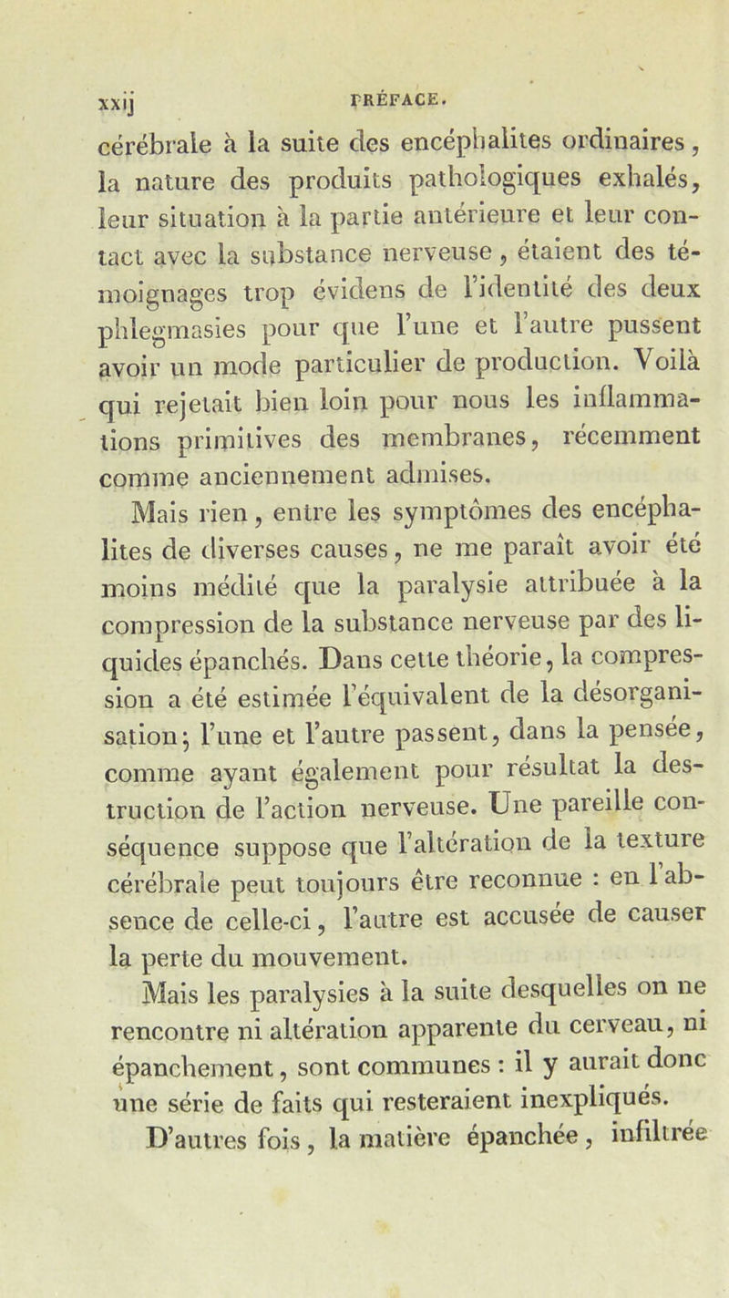 cérébrale à la suite clés encéphalites ordinaires, la nature des produits pathologiques exhalés, leur situation à la partie antérieure et leur con- tact avec la substance nerveuse, étaient des té- moignages trop évidens de l’identité des deux phlegmasies pour que l’une et l’autre pussent avoir un mode particulier de production. Voila qui rejetait bien loin pour nous les inflamma- tions primitives des membranes, récemment comme anciennement admises. Mais rien, entre les symptômes des encépha- lites de diverses causes, ne me paraît avoir été moins médité que la paralysie attribuée à la compression de la substance nerveuse par des li- quides épanchés. Dans cette théorie, la compres- sion a été estimée l’équivalent de la désorgani- sation} l’une et l’autre passent, dans la pensée, comme ayant également pour résultat la des- truction de l’action nerveuse. Une pareille con- séquence suppose que l’altération de la texture cérébrale peut toujours être reconnue : en 1 ab- sence de celle-ci, l’autre est accusée de causer la perte du mouvement. Mais les paralysies à la suite desquelles on ne rencontre ni altération apparente du cerveau, ni épanchement, sont communes : il y aurait donc une série de faits qui resteraient inexpliqués. D’autres fois , la matière épanchée , infiltrée