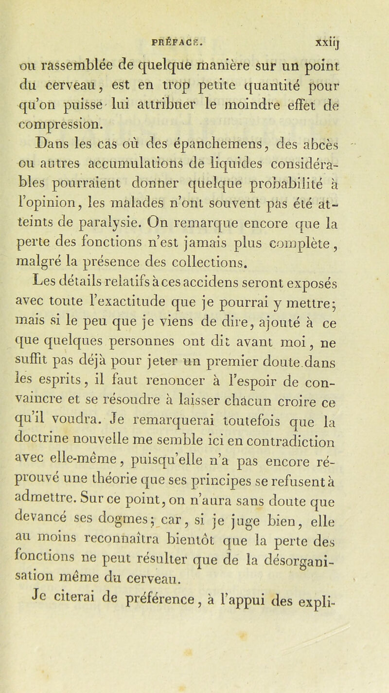 ou rassemblée de quelque manière sur un point du cerveau, est en trop petite quantité pour qu’on puisse lui attribuer le moindre effet de compression. Dans les cas où des épanchemens, des abcès ou autres accumulations de liquides considéra- bles pourraient donner quelque probabilité à l’opinion, les malades n’ont souvent pas été at- teints de paralysie. On remarque encore que la perte des fonctions n’est jamais plus complète, malgré la présence des collections. Les détails relatifs aces accidens seront exposés avec toute l’exactitude que je pourrai y mettre; mais si le peu que je viens de dire, ajouté à ce que quelques personnes ont dit avant moi, ne sufFit pas déjà pour jeter un premier doute.dans les esprits, il faut renoncer à l’espoir de con- vaincre et se résoudre à laisser chacun croire ce qu’il voudra. Je remarquerai toutefois que la doctrine nouvelle me semble ici en contradiction avec elle-meme, puisqu elle n’a pas encore ré- prouvé une théorie que ses principes se refusent à admettre. Sur ce point, on n’aura sans doute que devancé ses dogmes; car, si je juge bien, elle au moins reconnaîtra bientôt que la perte des fonctions ne peut résulter que de la désorgani- sation meme du cerveau. Je citerai de préférence, à l’appui des expli-