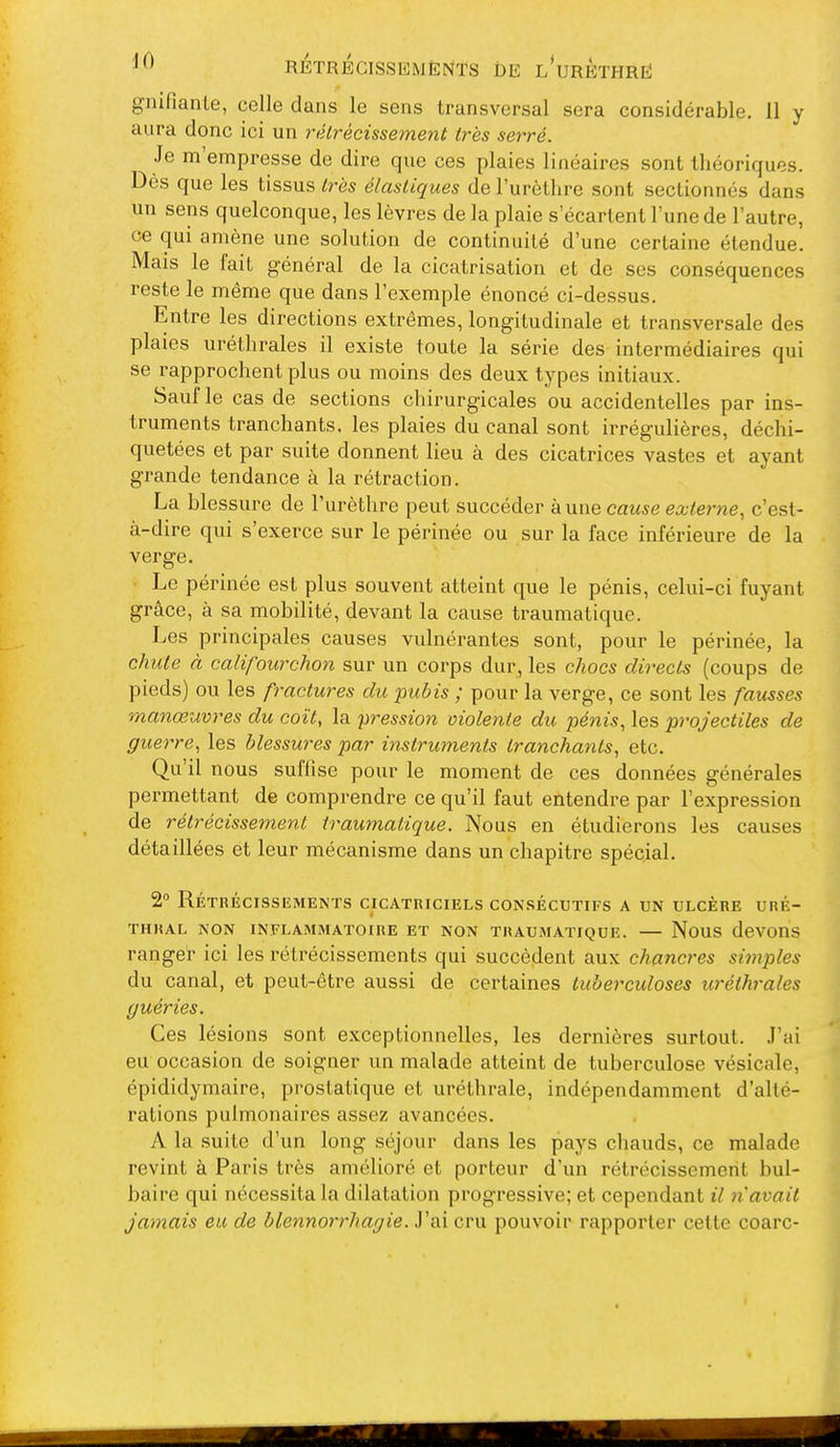 gnifianle, celle dans le sens transversal sera considérable. 11 y aura donc ici un rétrécissement très serré. Je m'empresse de dire que ces plaies linéaires sont théoriques. Dès que les tissus très élastiques de l'urètlire sont sectionnés dans un sens quelconque, les lèvres de la plaie s'écartent l'une de l'autre, ce qui amène une solution de continuité d'une certaine étendue. Mais le fait général de la cicatrisation et de ses conséquences reste le même que dans l'exemple énoncé ci-dessus. Entre les directions extrêmes, longitudinale et transversale des plaies uréthrales il existe toute la série des intermédiaires qui se rapprochent plus ou moins des deux types initiaux. Sauf le cas de sections chirurgicales ou accidentelles par ins- truments tranchants, les plaies du canal sont irrégulières, déchi- quetées et par suite donnent lieu à des cicatrices vastes et ayant grande tendance à la rétraction. La blessure de l'urèthre peut succéder km\Q cause externe^ c'est- à-dire qui s'exerce sur le périnée ou sur la face inférieure de la verge. Le périnée est plus souvent atteint que le pénis, celui-ci fuyant grâce, à sa mobilité, devant la cause traumatique. Les principales causes vulnérantes sont, pour le périnée, la chute à califourchon sur un corps dur, les chocs directs (coups de pieds) ou les fractures du pubis ; pour la verge, ce sont les fausses manœuvres du coït, la pression violente du pénis, les projectiles de guerre, les blessures par instruments tranchants, etc. Qu'il nous suffise pour le moment de ces données générales permettant de comprendre ce qu'il faut entendre par l'expression de rétrécissement traumatique. Nous en étudierons les causes détaillées et leur mécanisme dans un chapitre spécial. 2° Rétrécissements cicatriciels consécutifs a un ulcère uré- thkal non inflammatoire et non traumatique. — nous dcvons ranger ici les rétrécissements qui succèdent aux chancres simples du canal, et peut-être aussi de certaines tuberculoses uréthrales guéries. Ces lésions sont exceptionnelles, les dernières surtout. J'ai eu occasion de soigner un malade atteint de tuberculose vésicale, épididymaire, prostatique et uréthrale, indépendamment d'alté- rations pulmonaires assez avancées. A la suite d'un long séjour dans les pays chauds, ce malade revint à Paris très amélioré et porteur d'un rétrécissement bul- baire qui nécessita la dilatation progressive; et cependant il n'avait jamais eu de blennorrhagie. J'ai cru pouvoir rapporter cette coarc-