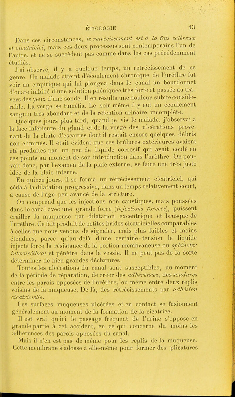 Dans ces circonstances, le rétrécissement est à la fois sclèreux et cicatriciel, mais ces deux processus sont contemporains l'un de l'autre, et ne se succèdent pas comme dans les cas précédemment étudiés. J'ai observé, il y a quelque temps, un rétrécissement de ce o-enre. Un malade atteint d'écoulement chronique de l'urèthre fut voir un empirique qui lui plongea dans le canal un bourdonnet d'ouate imbibé d'une solution phéniquée très forte et passée au tra- vers des yeux d'une sonde. Il en résulta une douleur subite considé- rable. La verge se tuméfia. Le soir même il y eut un écoulement sanguin très abondant et de la rétention urinaire incomplète. Quelques jours plus tard, quand je vis le malade, j'observai à la face inférieure du gland et de la verge des ulcérations prove- nant de la chute d'escarres dont il restait encore quelques débris non éliminés. Il était évident que ces brûlures extérieures avaient été produites par un peu de liquide corrosif qui avait coulé en ces points au moment de son introduction dans l'urèthre. On pou- vait donc, par l'examen de la plaie externe, se faire une très juste idée de la plaie interne. En quinze jours, il se forma un rétrécissement cicatriciel, qui céda à la dilatation progressive, dans un temps relativement court, à cause de l'âge peu avancé de la stricture. On comprend que les injections non caustiques, mais poussées dans le canal avec une grande force {injections forcées), puissent érailler la muqueuse par dilatation excentrique et brusque de l'urèthre. Ce fait produit de petites brides cicatricielles comparables à celles que nous venons de signaler, mais plus faibles et moins étendues, parce qu'au-delà d'une certaine-tension le liquide injecté force la résistance delà portion membraneuse ou sphincter interuréthral et pénètre dans la vessie. Il ne peut pas de la sorte déterminer de bien grandes déchirures. Toutes les ulcérations du canal sont susceptibles, au moment de la période de réparation, de créer des adhérences, des soudures entre les parois opposées de l'urèthre, ou même entre deux replis voisins de la muqueuse. De là, des rétrécissements par adhésion cicatricielle. Les surfaces muqueuses ulcérées et en contact se fusionnent généralement au moment de la formation de la cicatrice. Il est vrai qu'ici le passage fréquent de l'urine s'oppose en grande partie à cet accident, en ce qui concerne du moins les adhérences des parois opposées du canal. Mais il n'en est pas de môme pour les replis de la muqueuse. Cette membrane s'adosse à elle-même pour former des plicatures