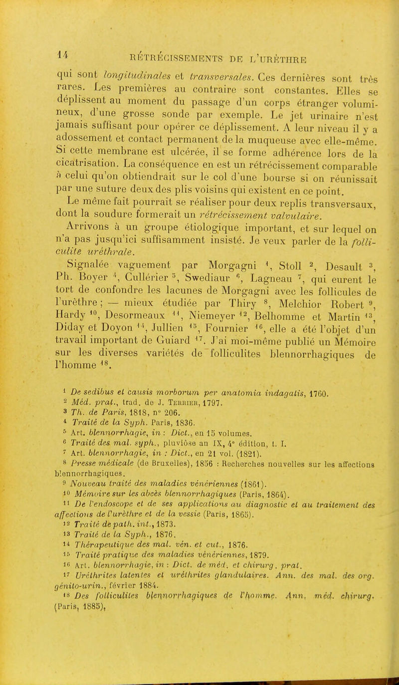 qui sont longiludina/es et transversales. Ces dernières sont très rares. Les premières au contraire sont constantes. Elles se déplissent au moment du passage d'un corps étranger volumi- neux, d'une grosse sonde par exemple. Le jet urinaire n'est jamais suffisant pour opérer ce déplissement. A leur niveau il y a adossement et contact permanent de la muqueuse avec elle-même. Si cette membrane est ulcérée, il se forme adhérence lors de la cicatrisation. La conséquence en est un rétrécissement comparable à celui qu'on obtiendrait sur le col d'une bourse si on réunissait par une suture deux des plis voisins qui existent en ce point. Le même fait pourrait se réaliser pour deux replis transversaux, dont la soudure formerait un rétrécissement valvulaire. Arrivons à un groupe étiologique important, et sur lequel on n'a pas jusqu'ici suffisamment insisté. Je veux parler de la folli- culite uréthrale. Signalée vaguement par Morgagni \ Stoll ^ Desault ^, Ph. Boyer \ Cullérier ^ Swediaur Lagneau , qui eurent le tort de confondre les lacunes de Morgagni avec les follicules de l'urèthre ; — mieux étudiée par Thiry », Melcliior Robert ^ Hardy Desormeaux Niemeyer Belhomme et Martin Diday et Doyon Jullien Fournier elle a été l'objet d'un travail important de Guiard J'ai moi-même publié un Mémoire sur les diverses variétés de folliculites blennorrhagiques de riiomme 1 De sedibus el causis morborum per anatomia indagaiis, 1760. 2 Mcd. pral., trad. de J. Terrier, 1797. 3 Th. de Paris, 1818, n° 206. * Traité de la Syph. Paris, 1836. ^ Art. blennorrhagie, in : Dict., en 15 volumes.  Traité des mal. syph., pluviôse an IX, 4° édition, t. I. ^ Art. blennorrhagie, in : Dict.., en 21 vol. (1821). 8 Presse médicale (de Bruxelles), 1836 : Recliorcties nouvelles sur les affections blennorrhagiques. f Nouveau traité des maladies vénériennes (1861). 10 Mémoire sur les abcès blennorrhagiques (Paris, 1864). 11 De l'endoscope et de ses applications au diagnostic et au traitement des affections de furèthre el de la vessie (Paris, 1865). '2 Traité depath.int.f i813. 13 Traité de la Syph., 1876. 1* Thérapeutique des mal. vén. et eut., 1876. 1-'' Traité pratique des maladies vénériennes, 1879. i* Art. blennorrhagie, in : Dict. deméd. et chirurg. pral. 17 Urêthrites latentes el uréthriles glandulaires. Ann. des mal. des org. génito-urin., février 1884. 'S Des folliculites blennorrhagiques cfe l'l\ommç. 4- ^ëd- chirurg, (Paris, 1885),