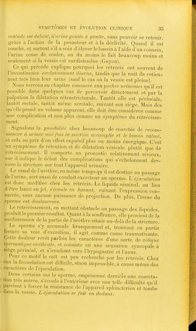 malade est debout^ il urine goutte à goutte, sans pouvoir se retenir grâce à l'action de la pesanteur et à la déclivité. Quand il est couché, et surtout s'il a soin d'élever le bassin à l'aide d'un coussin, l'urine cesse de couler, ou du moins le fait beaucoup moins et seulement si la vessie est surdistendue (Guyon). Ce qui précède explique pourquoi les rétrécis ont souvent de l'incontinence exclusivement diurne, tandis que la nuit ils retien- nent très bien leur urine (sauf le cas où la vessie est pleine). Nous verrons au chapitre consacré auxpoc/ies urineuses qu'il est possible dans quelques cas de percevoir directement et par la palpation la dilatation rétrostricturale. Tantôt elle est périnéale tantôt rectale, tantôt même scrotale, suivant son siège. Mais dès qu'elle prend un volume apparent, elle doit être considérée comme une complication et non plus comme un symptôme du rétrécisse- ment. Signalons la possibilité chez beaucoup de coarctés de recom- mencer à uriner une fois la miction accomplie et le besoin calmé, et cela au prix d'un eiîort expulsif plus ou moins énergique. C'est un symptôme de rétention et de dilatation vésicale plutôt que de rétrécissement. Il comporte un pronostic relativement sérieux, car il indique le début des complications qui s'échelonnent der- rière la stricture sur tout l'appareil urinaire. Le canal de l'urètlire, en même temps qu'il est destiné au passage de l'urine, sert aussi de conduit excréteur au sperme. Uéjaculatipn est donc modifiée chez les rétrécis. Le liquide séminal, au lieu d'être lancé en jet, s écoule en bavant, suivant l'expression con- sacrée, sans aucune puissance de projection. De plus, l'issue du sperme est douloureuse. Le rétrécissement, en mettant obstacle au passage des liquides, produit le premier résultat. Quant à la souffrance, elle provient de là surdistension de la partie de l'urèthre située au-delà de la stricture. Le sperme s'y accumule brusquement et, trouvant en partie fermée sa voie d'excrétion, il agit comme cause traumatisante Cette douleur revêt parfois les caractères d'une sorte de colique spermatique uréthrale, et consiste en une sensation syncopale à siège périnéal, et s'irradiant vers l'hypogastre et l'anus. Pour ce motif le coït est peu recherché par les rétrécis. Chez eux la fécondation est diflicile, sinon impossible, à cause même des caractères de l'éjaculation. Dans certains cas le sperme, emprisonné derrière une coarcta- tion très serrée, s'écoule à l'extérieur avec une telle difficulté qu'il parvient à iorcer la résistance de l'appareil sphinctérien et tombe dans lu vessie. L'éjaculation se fait en dedans.