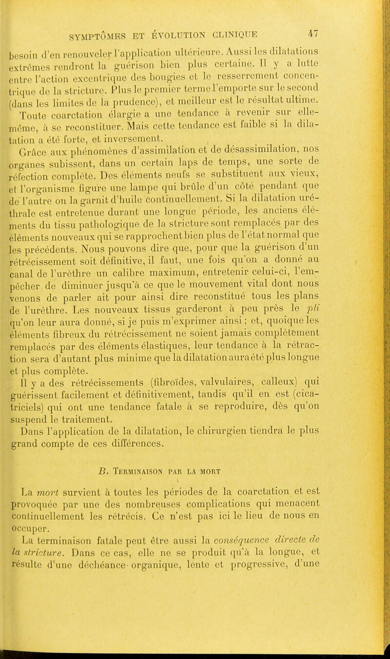 besoin d'en renouveler rapplication ultérieure. Aussi les dilatations extrêmes rendront la guérison bien plus certaine. Il y a lutte entre l'action excentrique des bougies et le resserrement concen- trique de la stricture. Plus le premier terme l'empor te sur le second (dans les limites de la prudence), et meilleur est le résultat ultime. Toute coarctation élargie a une tendance à revenir sur elle- même, à se reconstituer. Mais cette tendance est faible si la dila- tation a été forte, et inversement. Grâce aux phénomènes d'assimilation et de désassimilation, nos organes subissent, dans un certain laps de temps, une sorte de réfection complète. Des éléments neufs se substituent aux vieux, et l'organisme figure une lampe qui brûle d'un côté pendant que de l'autre on la garnit d'huile Continuellement. Si la dilatation uré- thrale est entretenue durant une longue période, les anciens élé- ments du tissu pathologique de la stricture sont remplacés par des éléments nouveaux qui se rapprochent bien plus de l'état normal que les précédents. Nous pouvons dire que, pour que la guérison d'un rétrécissement soit définitive, il faut, une fois qu'on a donné au canal de l'urèthre un calibre maximum, entretenir celui-ci, l'em- pêcher de diminuer jusqu'à ce que le mouvement vital dont nous venons de parler ait pour ainsi dire reconstitué tous les plans de l'urèthre. Les nouveaux tissus garderont à peu près le pli qu'on leur aura donné, si je puis m'exprimer ainsi ; et, quoique les éléments fibreux du rétrécissement ne soient jamais complètement remplacés par des éléments élastiques, leur tendance à la rétrac- tion sera d'autant plus minime que la dilatation auraété plus longue et plus complète. 11 y a des rétrécissements (fibroïdes, valvulaires, calleux) qui guérissent facilement et définitivement, tandis qu'il en est (cica- triciels) qui ont une tendance fatale à se reproduire, dès qu'on suspend le traitement. Dans l'application de la dilatation, le chirurgien tiendra le plus grand compte de ces dilférences. B. Terminaison par la mort La mort survient à toutes les périodes de la coarctation et est provoquée par une des nombreuses complications qui menacent continuellement les rétrécis. Ce n'est pas ici le lieu de nous en occuper. La terminaison fatale peut être aussi la conséquence directe de la stricture. Dans ce cas, elle ne se produit qu'à la longue, et résulte d'une déchéance - organique, lente et progressive, d'une