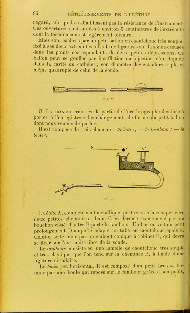 regard, afin qu'ils n'affaiblissent pas la résistance de l'instrument. Ces ouvertures sont situées à environ 5 centimètres de l'extrémité dont la terminaison est légèrement olivaire. Elles sont cachées par un petit ballon en caoutchouc très souple, fixé à ses deux extrémités à l'aide de ligatures sur la sonde creusée dans les points correspondants de deux petites dépressions. Ce ballon peut se gonfler par insufflation ou injection d'un liquide dans la cavité du cathéter ; son diamètre devient alors triple et môme quadruple de celui de la sonde. Fio. 25. B. Le transmetteur est la partie de l'uréthrographe destinée à porter à l'enregistreur les changements de forme du petit ballon dont nous venons de parler. Il est composé de trois éléments : la boîte ; — le tambour ; — le levier. Fio. 26. La boîte A, complètement métallique, porte sur sa face supérieure deux petites cheminées : l'une C est fermée exactement par un bouchon vissé ; l'autre B porte le tambour. En bas on voit un petit prolongement D auquel s'adapte un tube en caoutchouc épais E. Celui-ci se termine par un embout conique à robinet F, qui devra se fixer sur l'extrémité libre de la sonde. Le tambour consiste en une lamelle de caoutchouc très souple et très élastique que l'on tend sur la cheminée B, à l'aide d'une ligature circulaire. Le levier est horizontal. Il est composé d'un petit bras a, ter- miné par une boiile qui repose sur le tambour grâce à son poids,