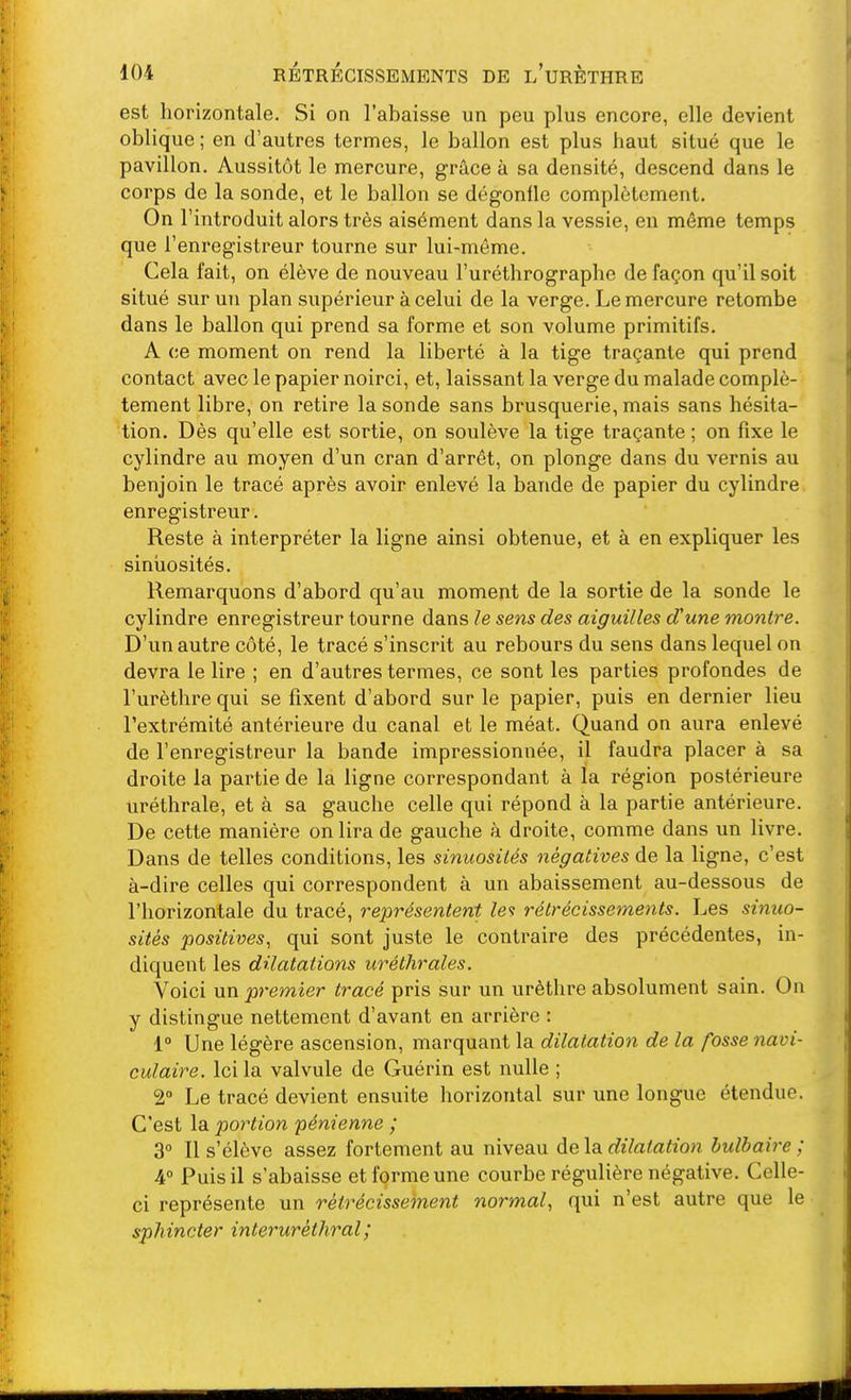 est horizontale. Si on l'abaisse un peu plus encore, elle devient oblique ; en d'autres termes, le ballon est plus haut situé que le pavillon. Aussitôt le mercure, grâce à sa densité, descend dans le corps de la sonde, et le ballon se dégonfle complètement. On l'introduit alors très aisément dans la vessie, en même temps que l'enregistreur tourne sur lui-même. Cela fait, on élève de nouveau l'uréthrographe de façon qu'il soit situé sur un plan supérieur à celui de la verge. Le mercure retombe dans le ballon qui prend sa forme et son volume primitifs. A ce moment on rend la liberté à la tige traçante qui prend contact avec le papier noirci, et, laissant la verge du malade complè- tement libre, on retire la sonde sans brusquerie, mais sans hésita- tion. Dès qu'elle est sortie, on soulève la tige traçante ; on fixe le cylindre au moyen d'un cran d'arrêt, on plonge dans du vernis au benjoin le tracé après avoir enlevé la bande de papier du cylindre enregistreur. Reste à interpréter la ligne ainsi obtenue, et à en expliquer les siniaosités. Remarquons d'abord qu'au moment de la sortie de la sonde le cylindre enregistreur tourne dans le sens des aiguilles d'une moiitre. D'un autre côté, le tracé s'inscrit au rebours du sens dans lequel on devra le lire ; en d'autres termes, ce sont les parties profondes de l'urèthre qui se fixent d'abord sur le papier, puis en dernier lieu l'extrémité antérieure du canal et le méat. Quand on aura enlevé de l'enregistreur la bande impressionnée, il faudra placer à sa droite la partie de la ligne correspondant à la région postérieure uréthrale, et à sa gauche celle qui répond à la partie antérieure. De cette manière on lira de gauche à droite, comme dans un livre. Dans de telles conditions, les sinuosilés négatives de la ligne, c'est à-dire celles qui correspondent à un abaissement au-dessous de l'horizontale du tracé, représentent le<} rétrécissements. Les sinuo- sités positives, qui sont juste le contraire des précédentes, in- diquent les dilatations uréthrales. Voici un premier tracé pris sur un urèthre absolument sain. On y distingue nettement d'avant en arrière : 1» Une légère ascension, marquant la dilatation de la fosse navi- culaire. Ici la valvule de Guérin est nulle ; 2° Le tracé devient ensuite horizontal sur une longue étendue. C'est la portion pénienne ; 3° Il s'élève assez fortement au niveau delà dilatation bulbaire ; 4 Puis il s'abaisse et forme une courbe régulière négative. Celle- ci représente un rétrécissement normal, qui n'est autre que le sphincter interuréthral;