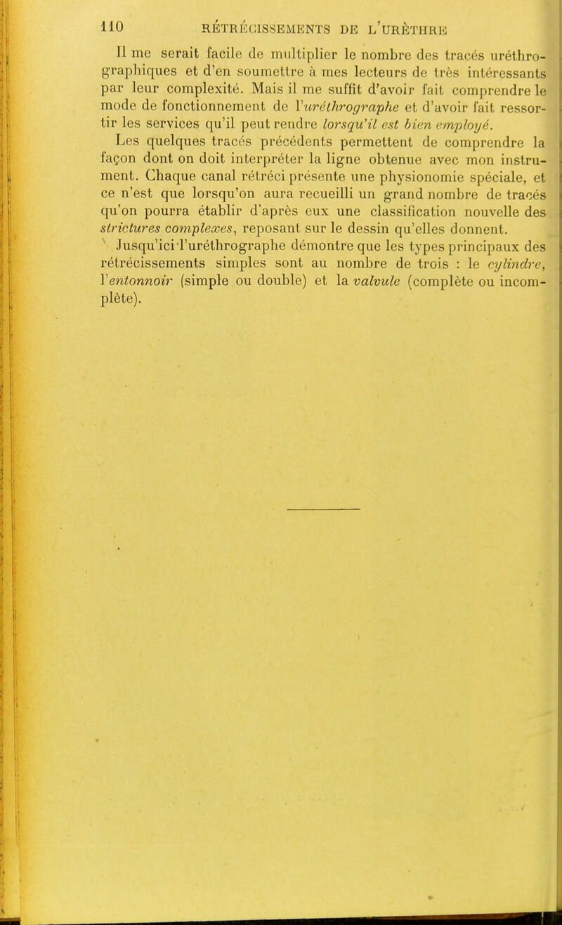 Il me serait facile de multiplier le nombre des tracés uréthro- g'raphiques et d'en soumettre à mes lecteurs de très intéressants par leur complexité. Mais il me suffît d'avoir fait comprendre le mode de fonctionnement de Vuréthrographe et d'avoir fait ressor- tir les services qu'il peut rendre lorsqu'il est bien employé. Les quelques tracés précédents permettent de comprendre la façon dont on doit interpréter la ligne obtenue avec mon instru- ment. Chaque canal rétréci présente une physionomie spéciale, et ce n'est que lorsqu'on aura recueilli un grand nombre de tracés qu'on pourra établir d'après eux une classification nouvelle des strictures complexes^ reposant sur le dessin qu'elles donnent. Jusqu'icid'uréthrographe démontre que les types principaux des rétrécissements simples sont au nombre de trois : le cylindre, Ventonnoir (simple ou double) et la valvule (complète ou incom- plète).
