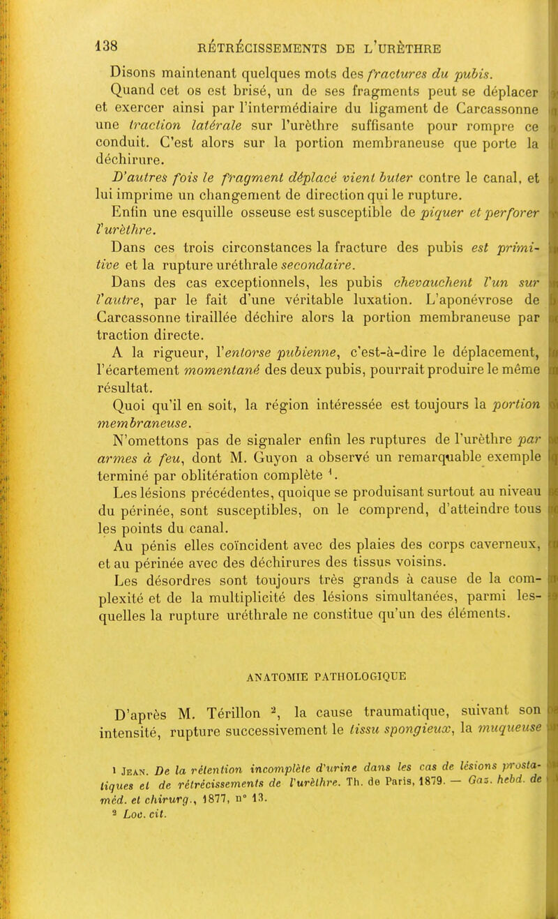 Disons maintenant quelques mots des fractures du pubis. Quand cet os est brisé, un de ses fragments peut se déplacer et exercer ainsi par l'intermédiaire du ligament de Carcassonne une traction latérale sur l'urèlhre suffisante pour rompre ce conduit. C'est alors sur la portion membraneuse que porte la déchirure. D'autres fois le fragment déplacé vient buter contre le canal, et lui imprime un changement de direction qui le rupture. Enfin une esquille osseuse est susceptible de piquer et perforer turèthre. Dans ces trois circonstances la fracture des pubis est primi- tive et la rupture uréthrale secondaire. Dans des cas exceptionnels, les pubis chevauchent Vun sur Vautre., par le fait d'une véritable luxation. L'aponévrose de Carcassonne tiraillée déchire alors la portion membraneuse par traction directe. A la rigueur, Ventorse pubienne., c'est-à-dire le déplacement, l'écartement momentané des deux pubis, pourrait produire le même résultat. Quoi qu'il en soit, la région intéressée est toujours la portion membraneuse. N'omettons pas de signaler enfin les ruptures de Turèthre par armes à feu., dont M. Guyon a observé un remarquable exemple terminé par oblitération complète ^. Les lésions précédentes, quoique se produisant surtout au niveau du périnée, sont susceptibles, on le comprend, d'atteindre tous les points du canal. Au pénis elles coïncident avec des plaies des corps caverneux, et au périnée avec des déchirures des tissus voisins. Les désordres sont toujours très grands à cause de la com- plexité et de la multiplicité des lésions simultanées, parmi les- quelles la rupture uréthrale ne constitue qu'un des éléments. ANATOMIE PATHOLOGIQUE D'après M. Térillon '\ la cause traumatique, suivant son intensité, rupture successivement le lissu spongieux, la muqueuse 1 Jean. De la rétention incomplète d'tirine dans les cas de lésions prosta- tiques et de rétrécissement.'; de l'urèthre. Th. de Paris, 1879. - Gaz. hehd. de mcd. et chirurg., 1877, n° 13. 3 Loc. cit.