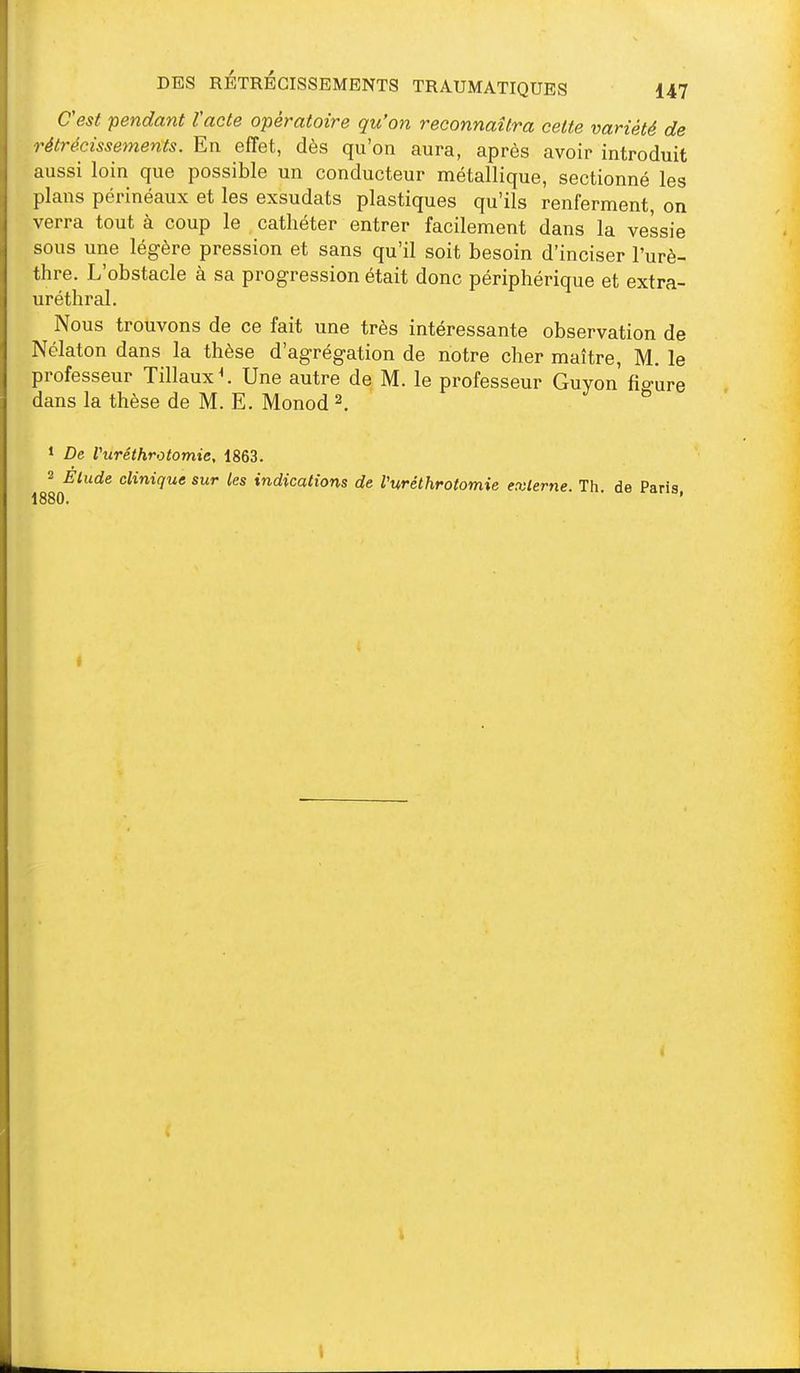 Cest pendant l'acte opératoire qu'on reconnaîtra cette variété de rétrécissements. En effet, dès qu'on aura, après avoir introduit aussi loin que possible un conducteur métallique, sectionné les plans périnéaux et les exsudats plastiques qu'ils renferment, on verra tout à coup le cathéter entrer facilement dans la vessie sous une légère pression et sans qu'il soit besoin d'inciser l'urè- thre. L'obstacle à sa progression était donc périphérique et extra- uréthral. Nous trouvons de ce fait une très intéressante observation de Nélaton dans la thèse d'agrégation de notre cher maître, M. le professeur Tillaux^. Une autre de M. le professeur Guyon fio-ure dans la thèse de M. E. Monod 2. ^ * De Vuréthrotomie, 1863. 2 Élude clinique sur les indications de Vuréthrotomie externe. Th. de Paris 1880. '