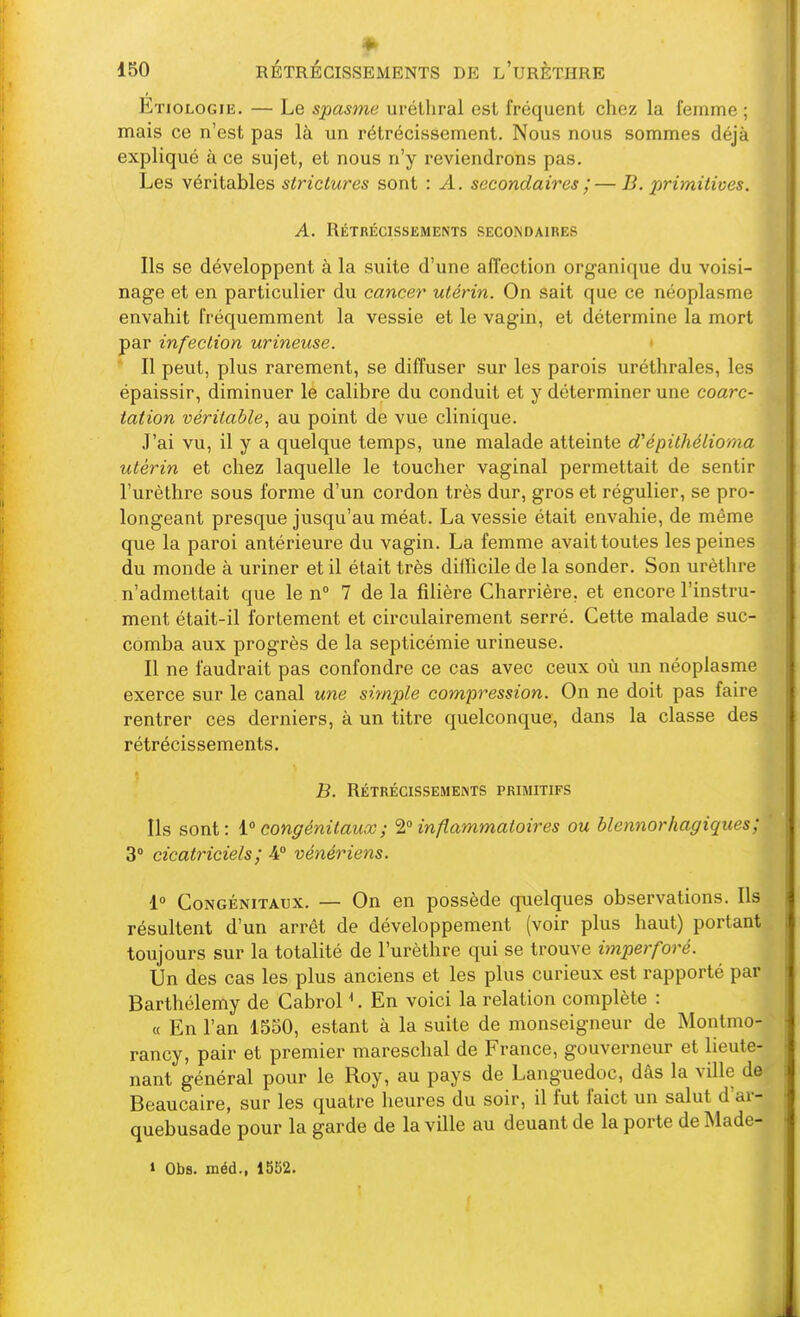 Etiologie, — Le spasme urélhral est fréquent chez la femme ; mais ce n'est pas là un rétrécissement. Nous nous sommes déjà expliqué à ce sujet, et nous n'y reviendrons pas. Les véritables slrictures sont : A. secondaires ;— B. primitives. A. Rétrécissements secondaires Ils se développent à la suite d'une affection organique du voisi- nage et en particulier du cancer utérin. On sait que ce néoplasme envahit fréquemment la vessie et le vagin, et détermine la mort par infection urineuse. > Il peut, plus rarement, se diffuser sur les parois uréthrales, les épaissir, diminuer le calibre du conduit et y déterminer une coarc- tation véritable^ au point de vue clinique. J'ai vu, il y a quelque temps, une malade atteinte d'épithélioma utérin et chez laquelle le toucher vaginal permettait de sentir l'urèthre sous forme d'un cordon très dur, gros et régulier, se pro- longeant presque jusqu'au méat. La vessie était envahie, de même que la paroi antérieure du vagin. La femme avait toutes les peines du monde à uriner et il était très difficile de la sonder. Son urèthre n'admettait que le n° 7 de la filière Charrière, et encore l'instru- ment était-il fortement et circulairement serré. Cette malade suc- comba aux progrès de la septicémie urineuse. Il ne faudrait pas confondre ce cas avec ceux où un néoplasme exerce sur le canal une simple compression. On ne doit pas faire rentrer ces derniers, à un titre quelconque, dans la classe des rétrécissements. B. Rétrécissements primitifs Us sont: congénitaux ; ^° inflammatoires ou blennorhagiques; 3° cicatriciels; 4° vénériens. 1° Congénitaux. — On en possède quelques observations. Ils résultent d'un arrêt de développement (voir plus haut) portant toujours sur la totalité de l'urèthre qui se trouve imperforé. Un des cas les plus anciens et les plus curieux est rapporté par Barthélémy de Cabrol ^. En voici la relation complète : « En l'an 1550, estant à la suite de monseigneur de Montmo- rancy, pair et premier mareschal de France, gouverneur et lieute- nant général pour le Roy, au pays de Languedoc, dâs la ville de Beaucaire, sur les quatre heures du soir, il fut faict un salut d'ai- quebusade pour la garde de la ville au deuant de la porte de Made- » Obs. méd., 1552.