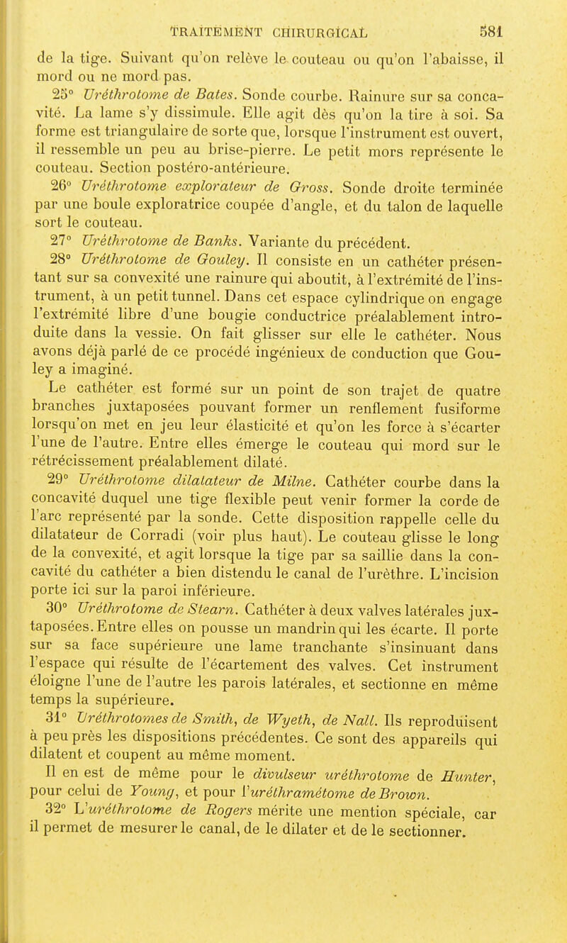 de la tige. Suivant qu'on relève la couteau ou qu'on l'abaisse, il mord ou ne mord pas. 2S° Uréthrotome de Bâtes. Sonde courbe. Rainure sur sa conca- vité. La lame s'y dissimule. Elle agit dès qu'on la tire à soi. Sa forme est triangulaire de sorte que, lorsque l'instrument est ouvert, il ressemble un peu au brise-pierre. Le petit mors représente le couteau. Section postéro-antérieure. 26° Uréthrotome explorateur de Gross. Sonde droite terminée par une boule exploratrice coupée d'angle, et du talon de laquelle sort le couteau. 27° Uréthrotome de Banks. Variante du précédent. 28» Uréthrotome de Goulet/. Il consiste en un cathéter présen- tant sur sa convexité une rainure qui aboutit, à l'extrémité de l'ins- trument, à un petit tunnel. Dans cet espace cylindrique on engage l'extrémité libre d'une bougie conductrice préalablement intro- duite dans la vessie. On fait glisser sur elle le cathéter. Nous avons déjà parlé de ce procédé ingénieux de conduction que Gou- ley a imaginé. Le cathéter est formé sur un point de son trajet de quatre branches juxtaposées pouvant former un renflement fusiforme lorsqu'on met en jeu leur élasticité et qu'on les force à s'écarter l'une de l'autre. Entre elles émerge le couteau qui mord sur le rétrécissement préalablement dilaté. 29° Uréthrotome dilatateur de Milne. Cathéter courbe dans la concavité duquel une tige flexible peut venir former la corde de l'arc représenté par la sonde. Cette disposition rappelle celle du dilatateur de Corradi (voir plus haut). Le couteau glisse le long de la convexité, et agit lorsque la tige par sa saillie dans la con- cavité du cathéter a bien distendu le canal de l'urèthre. L'incision porte ici sur la paroi inférieure. 30° Uréthrotome de Stearn. Cathéter à deux valves latérales jux- taposées. Entre elles on pousse un mandrin qui les écarte. Il porte sur sa face supérieure une lame tranchante s'insinuant dans l'espace qui résulte de l'écartement des valves. Cet instrument éloigne l'une de l'autre les parois latérales, et sectionne en même temps la supérieure. 31° Uréthrotomes de Smith, de Wyeth, de Nall. Ils reproduisent à peu près les dispositions précédentes. Ce sont des appareils qui dilatent et coupent au même moment. Il en est de même pour le divulseur uréthrotome de Eunter^ pour celui de Young, et pour Vuréthramétome de Brown. 32° U uréthrotome de Roger s mérite une mention spéciale, car il permet de mesurer le canal, de le dilater et de le sectionner.