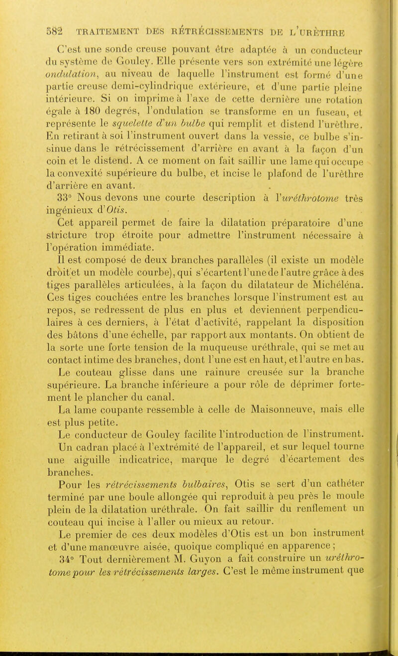C'est une sonde creuse pouvant être adaptée à un conducteur du système de Gouley. Elle présente vers son extrémité une légère ondulation, au niveau de laquelle l'instrument est formé d'une partie creuse demi-cylindrique extérieure, et d'une partie pleine intérieure. Si on imprime à l'axe de cette dernière une rotation égale à 180 degrés, l'ondulation se transforme en un fuseau, et représente le squelette d'un bulbe qui remplit et distend l'urètlire. En retirant à soi l'instrument ouvert dans la vessie, ce bulbe s'in- sinue dans le rétrécissement d'arrière en avant à la façon d'un coin et le distend. A ce moment on fait saillir une lame qui occupe la convexité supérieure du bulbe, et incise le plafond de l'urètlire d'arrière en avant. 33° Nous devons une courte description à Vuréthrotome très ingénieux à'Otis. Cet appareil permet de faire la dilatation préparatoire d'une stricture trop étroite pour admettre l'instrument nécessaire à l'opération immédiate. Il est composé de deux branches parallèles (il existe un modèle droit'et un modèle courbe), qui s'écartent l'une de l'autre grâce à des tiges parallèles articulées, à la façon du dilatateur de Michéléna. Ces tiges couchées entre les branches lorsque l'instrument est au repos, se redressent de plus en plus et deviennent perpendicu- laires à ces derniers, à l'état d'activité, rappelant la disposition des bâtons d'une échelle, par rapport aux montants. On obtient de la sorte une forte tension de la muqueuse uréthrale, qui se met au contact intime des branches, dont l'une est en haut, etl'autre en bas. Le couteau glisse dans une rainure creusée sur la branche supérieure. La branche inférieure a pour rôle de déprimer forte- ment le plancher du canal. La lame coupante ressemble à celle de Maisonneuve, mais elle est plus petite. Le conducteur de Gouley facilite l'introduction de l'instrument. Un cadran placé à l'extrémité de l'appareil, et sur lequel tourne une aiguille indicatrice, marque le degré d'écartement des branches. Pour les rétrécissements bulbaires, Otis se sert d'un cathéter terminé par une boule allongée qui reproduit à peu près le moule plein de la dilatation uréthrale. On fait saillir du renflement un couteau qui incise à l'aller ou mieux au retour. Le premier de ces deux modèles d'Otis est un bon instrument et d'une manœuvre aisée, quoique compliqué en apparence ; 34° Tout dernièrement M. Guyon a fait construire un uréthro- tome pour les rétrécissements larges. C'est le même instrument que