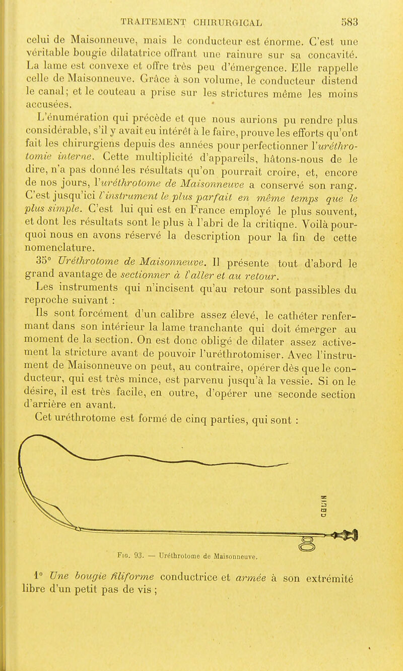 celui de Maisonneuve, mais le conducteur est énorme. C'est une véritable bougie dilatatrice offrant une rainure sur sa concavité. La lame est convexe et offre très peu d'émergence. Elle rappelle celle de Maisonneuve. Grâce à son volume, le conducteur distend le canal ; et le couteau a prise sur les strictures même les moins accusées. L'énumération qui précède et que nous aurions pu rendre plus considérable, s'il y avait eu intérêt à le faire, prouve les efforts qu'ont fait les chirurgiens depuis des années pour perfectionner Vuréthro- tomie interne. Cette multiplicité d'appareils, hâtons-nous de le dire, n'a pas donné les résultats qu'on pourrait croire, et, encore de nos jours, Vurélhrotome de Maisonneuve a conservé son rang. C'est jusqu'ici rinstrument le plus parfait en même temps que le plus simple. C'est lui qui est en France employé le plus souvent, et dont les résultats sont le plus à l'abri de la critique. Voilà pour- quoi nous en avons réservé la description pour la fin de cette nomenclature. 35° Uréthrotome de Maisonneuve. Il présente tout d'abord le grand avantage de sectionner à taller et au retour. Les instruments qui n'incisent qu'au retour sont passibles du reproche suivant : Ils sont forcément d'un calibre assez élevé, le cathéter renfer- mant dans son intérieur la lame tranchante qui doit émerger au moment de la section. On est donc obligé de dilater assez active- ment la stricture avant de pouvoir l'uréthrotomiser. Avec l'instru- ment de Maisonneuve on peut, au contraire, opérer dès que le con- ducteur, qui est très mince, est parvenu jusqu'à la vessie. Si on le désire, il est très facile, en outre, d'opérer une seconde section d'arrière en avant. Cet uréthrotome est formé de cinq parties, qui sont : FiG. 93. — Uréthrotome de Maisonneuve. 1° Une bougie filiforme conductrice et armée à son extrémité libre d'un petit pas de vis ;