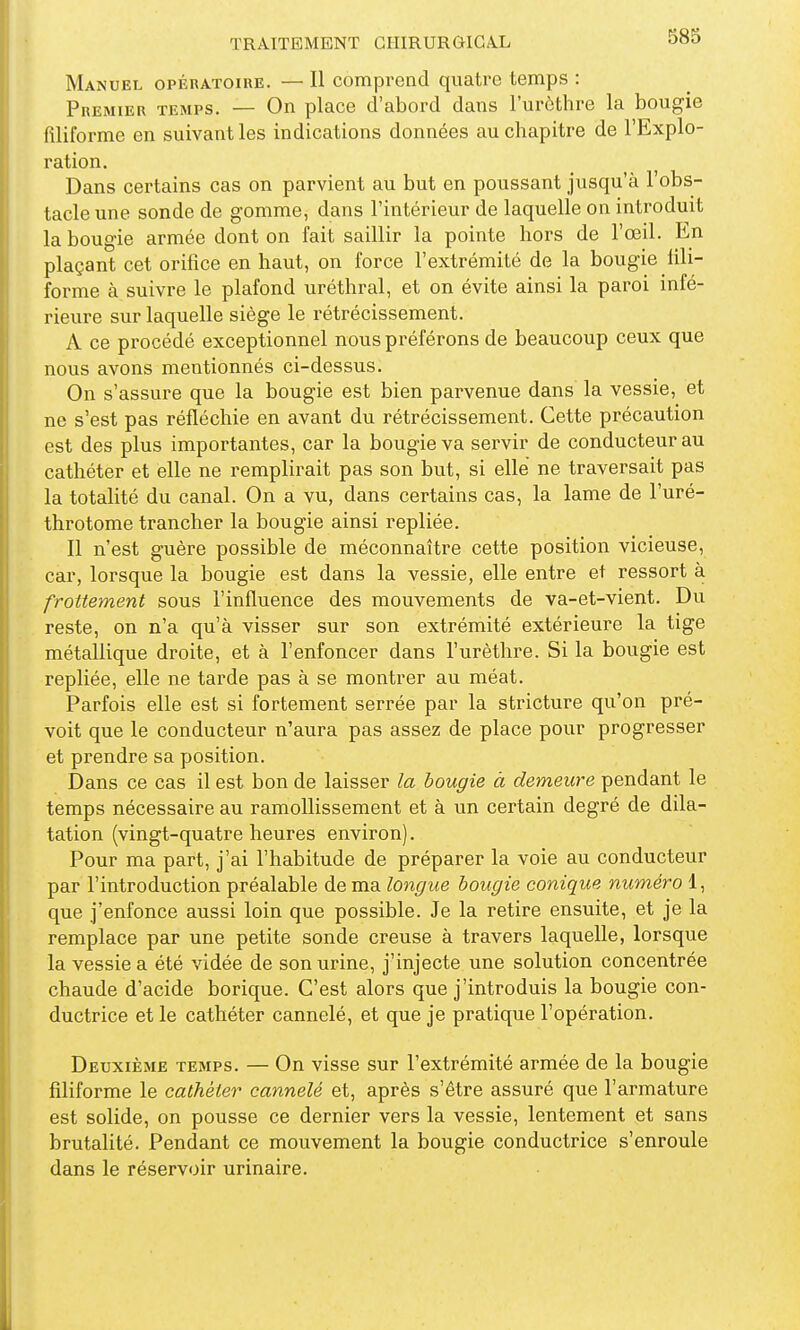 Manuel opératoire. — Il comprend quatre temps : Premier temps. — On place d'abord dans l'urèthre la bougie filiforme en suivant les indications données au chapitre de l'Explo- ration. Dans certains cas on parvient au but en poussant jusqu'à l'obs- tacle une sonde de gomme, dans l'intérieur de laquelle on introduit la bougie armée dont on fait saillir la pointe hors de l'œil. En plaçant cet orifice en haut, on force l'extrémité de la bougie fili- forme à suivre le plafond uréthral, et on évite ainsi la paroi infé- rieure sur laquelle siège le rétrécissement. A ce procédé exceptionnel nous préférons de beaucoup ceux que nous avons mentionnés ci-dessus. On s'assure que la bougie est bien parvenue dans la vessie, et ne s'est pas réfléchie en avant du rétrécissement. Cette précaution est des plus importantes, car la bougie va servir de conducteur au cathéter et elle ne remplirait pas son but, si elle ne traversait pas la totalité du canal. On a vu, dans certains cas, la lame de l'uré- throtome trancher la bougie ainsi repliée. Il n'est guère possible de méconnaître cette position vicieuse, car, lorsque la bougie est dans la vessie, elle entre et ressort à frottement sous l'influence des mouvements de va-et-vient. Du reste, on n'a qu'à visser sur son extrémité extérieure la tige métallique droite, et à l'enfoncer dans l'urèthre. Si la bougie est repliée, elle ne tarde pas à se montrer au méat. Parfois elle est si fortement serrée par la stricture qu'on pré- voit que le conducteur n'aura pas assez de place pour progresser et prendre sa position. Dans ce cas il est bon de laisser la bougie à demeure pendant le temps nécessaire au ramollissement et à un certain degré de dila- tation (vingt-quatre heures environ). Pour ma part, j'ai l'habitude de préparer la voie au conducteur par l'introduction préalable de ma longue bougie conique numéro 1, que j'enfonce aussi loin que possible. Je la retire ensuite, et je la remplace par une petite sonde creuse à travers laquelle, lorsque la vessie a été vidée de son urine, j'injecte une solution concentrée chaude d'acide borique. C'est alors que j'introduis la bougie con- ductrice et le cathéter cannelé, et que je pratique l'opération. Deuxième temps. — On visse sur l'extrémité armée de la bougie filiforme le cathéter cannelé et, après s'être assuré que l'armature est solide, on pousse ce dernier vers la vessie, lentement et sans brutalité. Pendant ce mouvement la bougie conductrice s'enroule dans le réservoir urinaire.