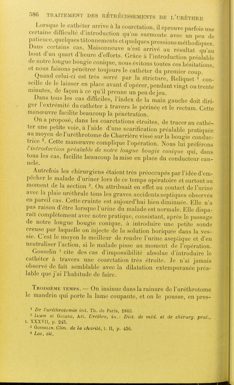 Lorsque le cathéter arrive à la coarctation, il éprouve parfois une certaine difficulté d'introduction qu'on surmonte avec un peu de patiei.ce, quelques tâtonnements et quelques pressions méthodiques Dans certains cas, Maisonneuve n'est arrivé au résultat Qu'au bout d un quart d'heure d'eiïorts. Grâce à l'introduction préalable de notre longue bougie conique, nous évitons toutes ces hésitations et nous faisons pénétrer toujours le cathéter du premier coup ' Quand celui-ci est très serré par la Strictnre, Reliquet ' con- seille de le laisser en place avant d'opérer, pendant vingt ou trente minutes, de façon à ce qu'il prenne un peu de jeu Dans tous les cas difficiles, l'index de la main gauche doit diri- ger 1 extrémité du cathéter à travers le périnée et le rectum. Cette manœuvre facilite beaucoup la pénétration. On a proposé, dans les coarctations étroites, de tracer au cathé- ter une petite voie, à l'aide d'une scarification préalable pratiquée au moyen de l'uréthrotome de Charrière vissé sur la bougie conduc- trice 2. Cette manœuvre complique l'opération. Nous lui préférons rmlroduction préalable de notre longue bougie conique qui, dans tous les cas, facilite beaucoup la mise en place du conducteur can- nelé. Autrefois les chirurgiens étaient très préoccupés par l'idée d'em- pecher le malade d'uriner lors de ce temps opératoire et surtout au mom.ent de la section 3. On attribuait en effet au contact de l'urine avec la plaie uréthrale tous les graves accidents septiques observés en pareil cas. Cette crainte est aujourd'hui bien diminuée. Elle n'a pas raison d'être lorsque l'urine du malade est normale. Elle dispa- raît complètement avec notre pratique, consistant, après le passage de notre longue bougie conique, à introduire une petite sonde creuse par laquelle on injecte de la solution boriquée dans la ves- sie. C'est le moyen le meilleur de rendre l'urine aseptique et d'en neutraliser l'action, si le malade pisse au moment de l'opération. Gosselin ' cite des cas d'impossibilité absolue d'introduire le cathéter à travers une coarctation très étroite. Je n'ai jamais observé de fait semblable avec ia dilatation extemporanée préa- lable que j'ai l'habitude de faire. Troisième temps.— On insinue dans la rainure de l'uréthrotome le mandrin qui porte la lame coupante, et on le pousse, en pres- ' De l'uréthrotomie int. Th. de Paris, ISô.). 2 Jamin et GuiARD, Arl. Urélhre, in. : Dict. de méd. et de chirurg. prat., t. XXXVII, p. 245. 3 Gosselin. Clin, de la charité, t. II, p. 456- * Loc. cit.