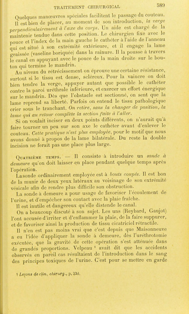Quelques manœuvres spéciales facilitent le passage du couteau. Il est bien de placer, au moment de son introduction, la verge perpendiculairement à taxe du corps. Un aide est charg-é de la maintenir tendue dans cette position. Le chirurgien fixe avec le pouce et l'index de la main gauche le cathéter à l'aide de l'anneau qui est situé à son extrémité extérieure, et il engage la lame o-raissée (vaseline boriquée) dans la rainure. Il la pousse à travers fe canal en appuyant avec le pouce de la main droite sur le bou- ton qui termine le mandrin. Au niveau du rétrécissement on éprouve une certaine résistance, surtout si le tissu est dense, scléreux. Pour la vaincre on doit bien tendre la verge, appuyer autant que possible le cathéter contre la paroi uréthrale inférieure, et exercer un effort énergique sur le mandrin. Dès que l'obstacle est sectionné, on sent que la lame reprend sa liberté. Parfois on entend le tissu pathologique crier sous le tranchant. On retire, sans la changer de position,, la lame qui au retour complète la section faite à l'aller. Si on voulait inciser en deux points différents, on n'aurait qu'à faire tourner un peu sur son axe le cathéter avant d'enlever le couteau. Cette pratique n'est 'plus employée, pour le motif que nous avons donné à propos de la lame bilatérale. Du reste la double incision ne ferait pas une place plus large. Quatrième temps. — Il consiste à introduire un sonde à demeure qu'on doit laisser en place pendant quelque temps après l'opération. La sonde ordinairement employée est à bouts coupés. Il est bon de la munir de deux yeux latéraux au voisinage de son extrémité vésicale afin de rendre plus difficile son obstruction. La sonde à demeure a pour usage de favoriser l'écoulement de l'urine, et d'empêcher son contact avec la plaie fraîche. 11 est inutile et dangereux qu'elle distende le canal. On a beaucoup discuté à son sujet. Les uns (Reybard, Gaujot) l'ont accusée d'irriter et d'enflammer la plaie, de la faire suppurer, et de favoriser ainsi la production de tissu cicatriciel rétractile. Il n'en est pas moins vrai que c'est depuis que Maisonneuve a eu l'idée d'appliquer la sonde à demeure, dès l'uréthrotomie exécutée, que la gravité de cette opération s'est atténuée dans de grandes proportions. Velpeau ^ avait dit que les accidents observés en pareil cas résultaient de l'introduction dans le sang des principes toxiques de l'urine. C'est pour se mettre en garde \ l,eçons d,e clin. chiTurÇ-i p, 33Ô,