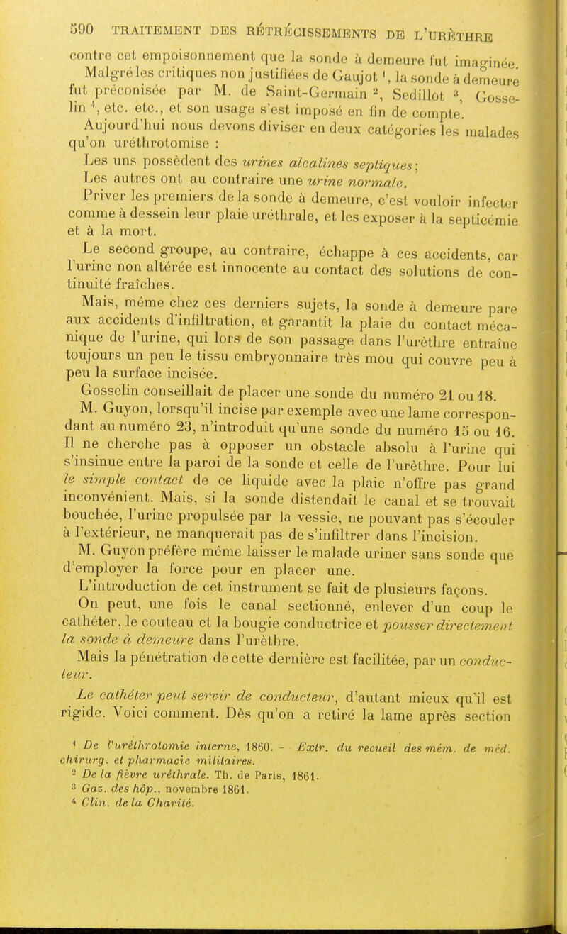 contre cet empoisonnement que la sonde à demeure fut imaginée Malgré les critiques non justifiées de Gaujot ', la sonde à demeure fut préconisée par M. de Saint-Germain ^ Sedillot \ Gosse- lin etc. etc., et son usage s'est imposé en fin de compte'. Aujourd'hui nous devons diviser en deux catégories les malades qu'on urétlirotomise : Les uns possèdent des urmes alcalines sepliques: Les autres ont au contraire une urine normale. Priver les premiers de la sonde ci demeure, c'est vouloir infecter comme à dessein leur plaie uréthrale, et les exposer à la septicémie et à la mort. ^ Le second groupe, au contraire, échappe à ces accidents, cai' l'urme non altérée est innocente au contact des solutions de con- tinuité fraîches. Mais, même chez ces derniers sujets, la sonde à demeure pare aux accidents d'infiltration, et garantit la plaie du contact méca- nique de l'urine, qui lors de son passage dans l'urètlire entraîne toujours un peu le tissu embryonnaire très mou qui couvre peu à peu la surface incisée. Gosselin conseillait de placer une sonde du numéro 21 ou d 8. M. Guyon, lorsqu'il incise par exemple avec une lame correspon- dant au numéro 23, n'introduit qu'une sonde du numéro 15 ou 16. Il ne cherche pas à opposer un obstacle absolu à l'urine qui s'insinue entre la paroi de la sonde et celle de l'urèthre. Pour lui le simple contact de ce liquide avec la plaie n'offre pas grand inconvénient. Mais, si la sonde distendait le canal et se trouvait bouchée, l'urine propulsée par la vessie, ne pouvant pas s'écouler à l'extérieur, ne manquerait pas de s'infiltrer dans l'incision. M. Guyon préfère même laisser le malade uriner sans sonde que d'employer la force pour en placer une. L'introduction de cet instrument se fait de plusieurs façons. On peut, une fois le canal sectionné, enlever d'un coup le cathéter, le couteau et la bougie conductrice et pousser directement la sonde à demeure dans l'urèthre. Mais la pénétration de cette dernière est facilitée, par un conduc- teur. Le cathéter peut servir de co?idiicteur, d'autant mieux qu'il est rigide. Voici comment. Dès qu'on a retiré la lame après section ' De Vurélhrolomie interne, 1860. - Exlr. du recueil desmém. de mcd. chirurg. et pharmacie militaires.  De la fièvre uréthrale. Th. de Paris, 1861. 3 Gaz. des hôp., novembre 1861. * Clin, de la Charité. m