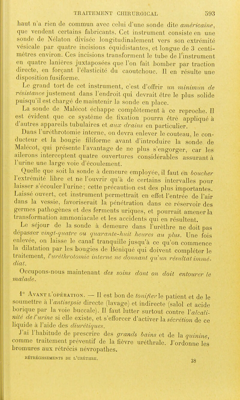 haut n'a rien de commun avec celui d'une sonde dite américaine, que vendent certains fabricants. Cet instrument consiste en une sonde de Nélaton divisée long-itudinalement vers son extrémité vésicale par quatre incisions équidistantes, et longue de 3 centi- mètres environ. Ces incisions transforment le tube de l'instrument en quatre lanières juxtaposées que l'on fait bomber par traction directe, en forçant l'élasticité du caoutchouc. Il en résulte une disposition fusiforme. Le grand tort de cet instrument, c'est d'offrir un minimun de résistance justement dans l'endroit qui devrait être le plus solide puisqu'il est chargé de maintenir la sonde en place. La sonde de Malécot échappe complètement à ce reproche. Il est évident que ce système de fixation pourra êtré appliqué à d'autres appareils tubulaires et aux drains en particulier. Dans l'uréthrotomie interne, on devra enlever le couteau, le con- ducteur et la bougie filiforme avant d'introduire la sonde de Malécot, qui présente l'avantage de ne plus s'engorger, car les ailerons interceptent quatre ouvertures considérables assurant à l'urine une large voie d'écoulement. ^ Quelle que soit la sonde à demeure employée, il faut en boucher l'extrémité libre et ne l'ouvrir qu'à de certains intervalles pour laisser s'écouler l'urine ; cette précauti(m est des plus importantes. Laissé ouvert, cet instrument permettrait en elîet l'entrée de l'air dans la vessie, favoriserait la pénétration dans ce réservoir des germes pathogènes et des ferments uriques, et pourrait amener la transformation ammoniacale et les accidents qui en résultent. Le séjour de la sonde à demeure dans l'urèthre ne doit pas dépasser vingt-quatre ou quarante-huit heures au plus. Une fois enlevée, on laisse le canaF tranquille jusqu'à ce qu'on commence la dilatation par les bougies de Béniqué qui doivent compléter le traitement, l'uréthrotomie interne ne donnant qu'un résultat immé- diat. Occupons-nous maintenant des soins dont on doit entourer le malade. 1° Avant l'opération. — Il est bon de tonifier\e patient et de le soumettre à Vantisepsie directe (lavage) et indirecte (salol et acide borique par la voie buccale). Il faut lutter surtout contre Valcali- nité de l'urine si elle existe, et s'efforcer d'activer la ^ecreïton de ce liquide à l'aide des diurétiques. J'ai l'habitude de prescrire des grands bains et de la quinine, comme traitement préventif de la fièvre uréthrale. J'ordonne les bromures aux rétrécis névropathes. BÉTRÉCISSEMENTS DE L'UHÈTUHE. oo 00