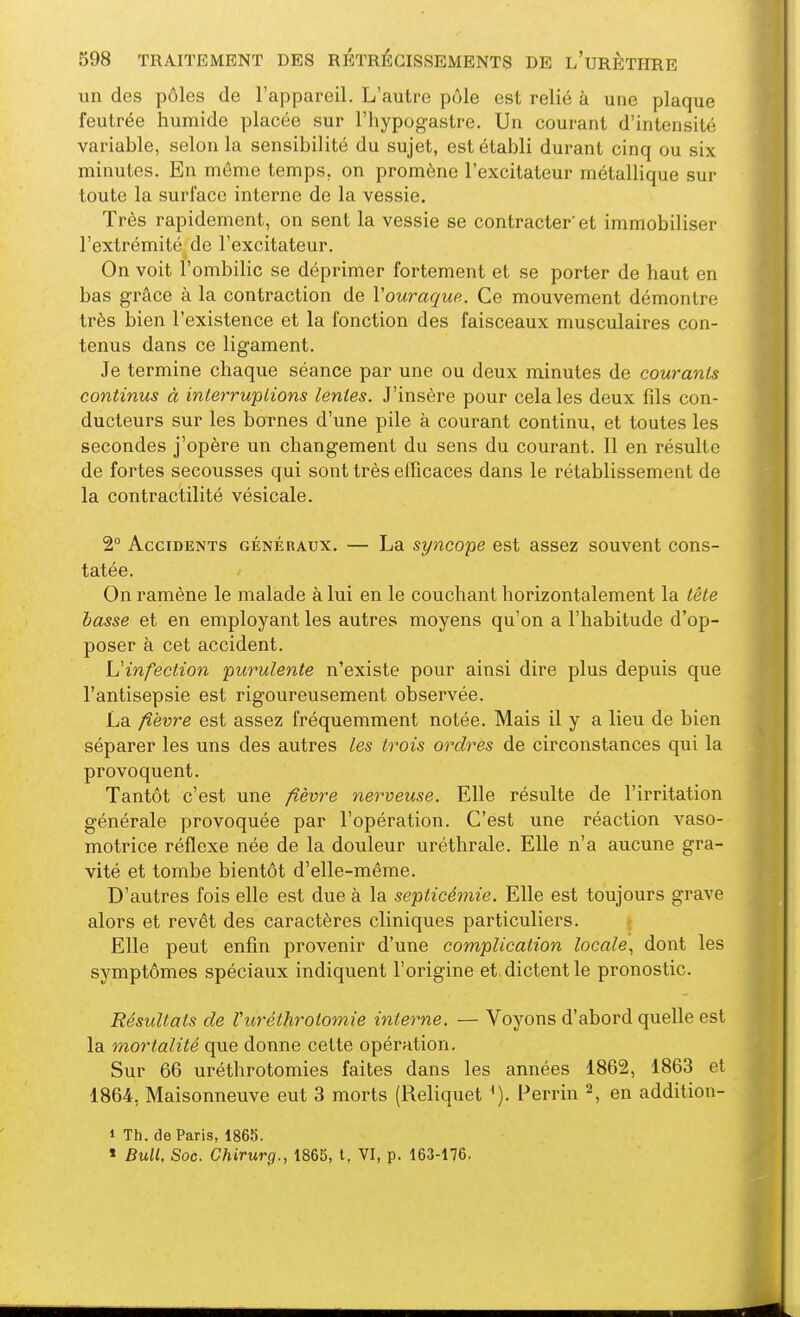 un des pôles de l'appareil. L'autre pôle est relié à une plaque feutrée humide placée sur l'hypogastre. Un courant d'intensité variable, selon la sensibilité du sujet, est établi durant cinq ou six minutes. En môme temps, on promène l'excitateur métallique sur toute la surface interne de la vessie. Très rapidement, on sent la vessie se contracter'et immobiliser l'extrémité de l'excitateur. On voit l'ombilic se déprimer fortement et se porter de haut en bas grâce à la contraction de Vouraque. Ce mouvement démontre très bien l'existence et la fonction des faisceaux musculaires con- tenus dans ce ligament. Je termine chaque séance par une ou deux minutes de courants continus à interrwplions lentes. J'insère pour cela les deux fils con- ducteurs sur les bornes d'une pile à courant continu, et toutes les secondes j'opère un changement du sens du courant. Il en résulte de fortes secousses qui sont très efficaces dans le rétablissement de la contractilité vésicale. 2° Accidents généraux. — La syncope est assez souvent cons- tatée. On ramène le malade à lui en le couchant horizontalement la tète basse et en employant les autres moyens qu'on a l'habitude d'op- poser à cet accident. L'infection purulente n'existe pour ainsi dire plus depuis que l'antisepsie est rigoureusement observée. La fièvre est assez fréquemment notée. Mais il y a lieu de bien séparer les uns des autres les trois ordres de circonstances qui la provoquent. Tantôt c'est une fièvre nerveuse. Elle résulte de l'irritation générale provoquée par l'opération. C'est une réaction vaso- motrice réflexe née de la douleur uréthrale. Elle n'a aucune gra- vité et tombe bientôt d'elle-même. D'autres fois elle est due à la septicémie. Elle est toujours grave alors et revêt des caractères cliniques particuliers. t Elle peut enfin provenir d'une complication locale., dont les symptômes spéciaux indiquent l'origine et dictent le pronostic. Résultats de Vuréthrotomie interne. — Voyons d'abord quelle est la moiHalité que donne cette opération. Sur 66 uréthrotomies faites dans les années 1862, 1863 et 1864, Maisonneuve eut 3 morts (Reliquet ^). Perrin 2, en addition- 1 Th. de Paris, 1865. « Bull, Soc. Chirurg., 1865, l, VI, p. 163-176,