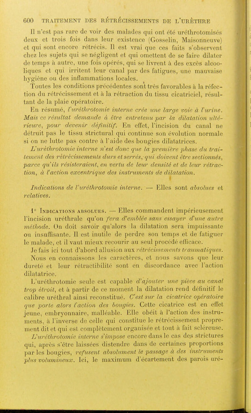 Il n'est pas rare de voir des malades qui ont été uréthrotomisés deux et trois fois dans leur existence (Gosselin, Maisonneuve) et qui sont encore rétrécis. Il est vrai que ces faits s'observent chez les sujets qui se négligent et qui omettent de se faire dilater de temps à autre, une fois opérés, qui se livrent à des excès alcoo- liques et qui irrilent leur canal par des fatigues, une mauvaise hygiène ou des inflammations locales. Toutes les conditions précédentes sont très favorables à la réfec- tion du rétrécissement et à la rétraction du tissu cicatriciel, résul- tant de la plaie opératoire. En résumé, Vurétlirotomie interne crée une large voie à Vurine. Mais ce résultat demande à être entretenu par la dilatation ulté- rieure^ pour devenir définitif. En effet, l'incision du canal ne dé(,ruit pas le tissu strictural qui continue son évolution normale si on ne lutte pas contre à l'aide des bougies dilatatrices. L'urèthrotomie interne n'est donc que la première 2'>hase du trai- tement des rètrécissemenls durs et serrés^qui doivent être sectionnés, parce qu'ils résisteraient, en vertu de leur densité et de leur rétrac- tion, à faction excentrique des instruments de dilatation. t Indications de l'urèthrotomie interne. — Elles sont absolues et relatives. 1° Indications absolues. — Elles commandent impérieusement l'incision uréthrale qu'on fera d'emblée sans essayer d'une autre méthode. On doit savoir qu'alors la dilatation sera impuissante ou insuffisante. 11 est inutile de perdre son temps et de fatiguer le malade, et il vaut mieux recourir au seul procédé ellicace. Je fais ici tout d'abord allusion aux rétrécissements traumatiques. Nous en connaissons les caractères, et nous savons que leur dureté et leur rétractibilité sont en discordance avec l'action dilatatrice. L'urèthrotomie seule est capable d'ajouter une pièce au canal trop étroit, et à partir de ce moment la dilatation rend définitif le calibre uréthral ainsi reconstitué. C'est sur la cicatrice opératoire que porte alors l'action des bougies. Cette cicatrice est en effet jeune, embryonnaire, malléable. Elle obéit à l'action des instru- ments, à l'inverse de celle qui constitue le rétrécissement propre- ment dit et qui est complètement organisée et tout à fait sclèreuse. L'urèthrotomie interne s'impose encore dans le cas des strictures qui, après s'être laissées distendre dans de certaines proportions par les bougies, refusent absolument le passage à des instruments plus volumineux. Ici, le maximum d'écartement des parois uré-