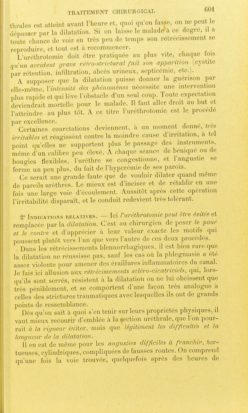 Ihrales est atteint avant l'heure et, quoi qu'on fasse, on ne peut le dépasser par la dilatation. Si on laisse le malade k ce degré, il a toute chance de voir en très peu de temps son rétrécissement se reproduire, et tout est à recommencer. , L'uréthrotomie doit être pratiquée au plus vite, chaque lois qu\m accident grave réiro-strictural fait son apparition (cystite par rétention, infdtration, abcès urineux, septicémie, etc.). A supposer que la dilatation puisse donner la guérison par elle-même, Vintensiié des phénomènes nécessite une intervention plus rapide et qui lève l'obstacle d'un seul coup. Toute expectation deviendrait mortelle pour le malade. Il faut aller droit au but et l'atteindre au plus tôt. A ce titre l'uréthrotomie est le procédé par excellence. j - ^ Certaines coarctations deviennent, k un moment donne, ires irritables et réagissent contre la moindre cause d'irritation, à tel point qu'elles ne supportent plus le passage des instruments, même d'un calibre peu élevé. A chaque séance de bénique ou de bougies flexibles, l'urèthre se congestionne, et l'angustie se ferme un peu plus, du fait de Thyperémie de ses parois. Ce serait une grande faute que de vouloir dilater quand même de pareils urèthres. Le mieux est d'inciser et de rétablir en une fois une large voie d'écoulement. Aussitôt après cette opération l'irritabilité disparaît, et le conduit redevient très tolérant. 2° Indications relatives. — Ici Vuréthrotomie peut être évitée et remplacée par la dilatation. C'est au chirurgien de peser le pour et le contre et d'apprécier à leur valeur exacte les motifs qui poussent plutôt vers l'un que vers l'autre de ces deux procédés. Dans les rétrécissements blennorrhagiques, il est bien rare q-ue la dilatation ne réussisse pas, sauf les cas où la phlegmasie a été assez violente pour amener des éraillures inflammatoires du canal. Je fais ici allusion aux rétrécissements scléro-cicatriciels, qui, lors- qu'ils sont serrés, résistent à la dilatation ou ne lui obéissent que très péniblement, et se comportent d'une façon très analogue à celles des strictures traumatiques avec lesquelles ils ont de grands points de ressemblance. Dès qu'on sait à quoi s'en tenir sur leurs propriétés physiques, il vaut mieux recourir d'emblée à la section uréthrale, que l'on pour- rait à la rigueur éviter, mais que légitiment les difficultés et la longueur de la dilatation. Il en est de même pour les angusties difficiles à franchir, tor- tueuses, cylindriques, compliquées de fausses routes. On comprend qu'une fois la voie trouvée, quelquefois après des heures de