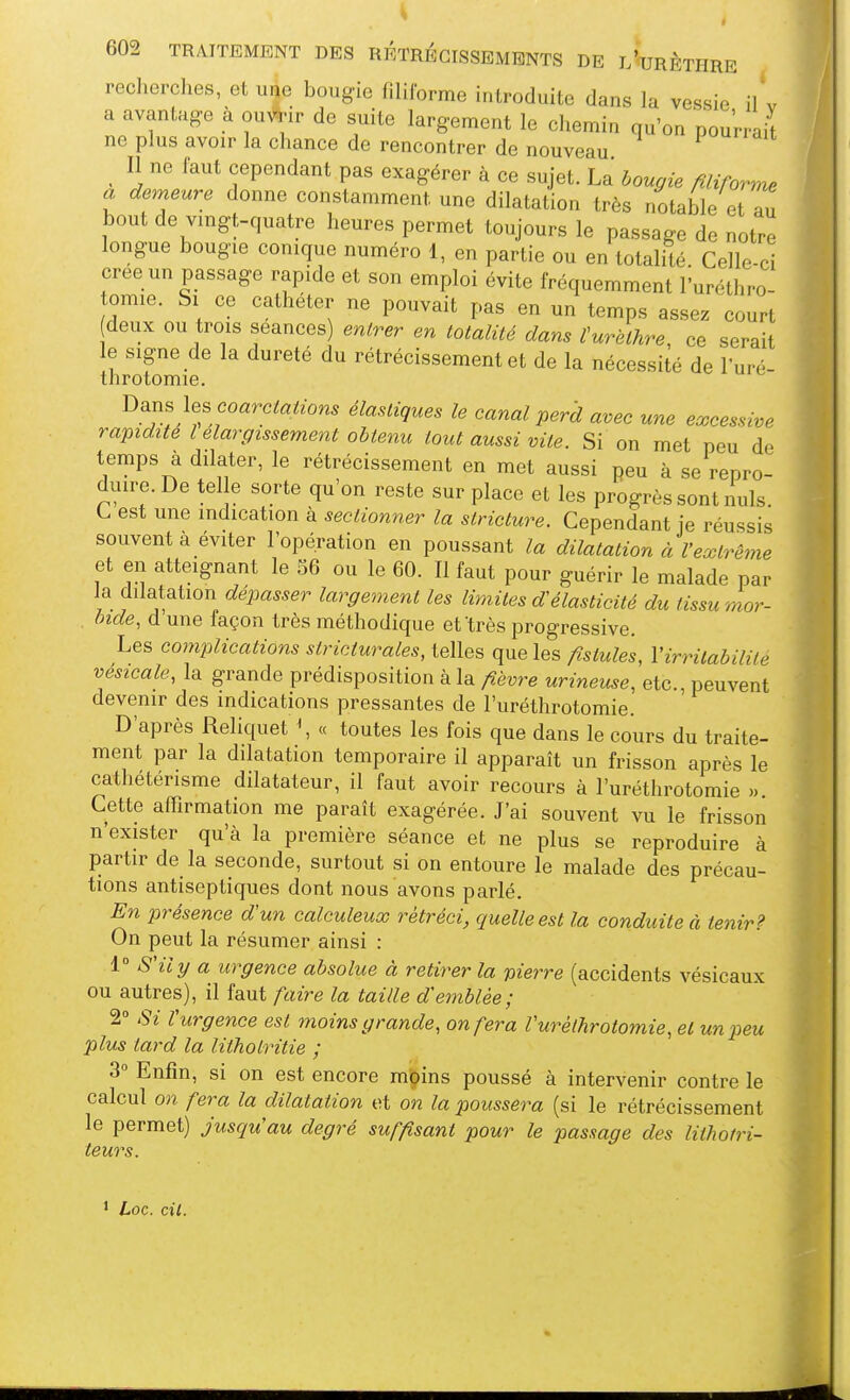 recherches, et une bougie filiforme introduite dans la vessie il'v a avantage à ou^^ir de suite largement le chemin qu'on pourrait ne plus avoir la chance de rencontrer de nouveau 1 '^'i- ^ Il ne faut cependant pas exagérer à ce sujet. La bougie filiforme a demeure donne constamment une dilatation très notable et Z bout de vmgt-quatre heures permet toujours le passage de notre longue bougie conique numéro 1, en partie ou en totalité Celle-ci crée un passage rapide et son emploi évite fréquemment l'uréthro- omie. Si ce cathéter ne pouvait pas en un temps assez court deux ou trois séances) entrer en totalité dans turèthre, ce serait le signe de la dureté du rétrécissement et de la nécessité de l'uré- throtomie. V>^ns \es coarctations élastiques le canal perd avec une excessive rapidité l élargissement obtenu tout aussi vite. Si on met peu de temps à dilater, le rétrécissement en met aussi peu à se repro- duire. De tel e sorte qu'on reste sur place et les progrès sont nuls. L est une indication à sectionner la stricture. Cependant ie réussis souvent à éviter l'opération en poussant la dilatation à l'extrême et en atteignant le 36 ou le 60. Il faut pour guérir le malade par la dilatation dépasser largement les limites d'élasticité du tissu mor- . bide, d une façon très méthodique et'très progressive. Les complications stricturales, telles que les fistules, Y irritabilité vésicale, la grande prédisposition à la fièvre urineuse, etc., peuvent devenir des indications pressantes de l'uréthrotomie. D'après Reliquet \ « toutes les fois que dans le cours du traite- ment par la dilatation temporaire il apparaît un frisson après le cathétérisme dilatateur, il faut avoir recours à l'uréthrotomie » Cette affirmation me paraît exagérée. J'ai souvent vu le frisson n'exister qu'à la première séance et ne plus se reproduire à partir de la seconde, surtout si on entoure le malade des précau- tions antiseptiques dont nous avons parlé. En présence d'un calculeux rétréci, quelle est la conduite à tenir? On peut la résumer ainsi : 1 S'il y a urgence absolue à retirer la pierre (accidents vésicaux ou autres), il faut faire la taille d'emblée; 2° Si rurgence est moins grande, on fera Vuréthrotomie, et un peu plus tard la litholritie ; 3° Enfin, si on est encore m'Oins poussé à intervenir contre le calcul on fera la dilatation et on la poussera (si le rétrécissement le permet) jusqu'au degré suffisant pour le passage des lithotri- teurs.