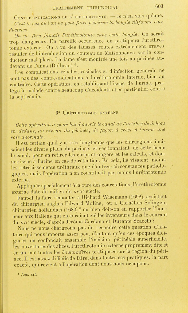 Contre-indications diî L'unÉTiiuoTOMiE. — Je n'en vois qu'une. Cest le cas où Von ne 'peut faire pénétrer la bougie filiforme con- ductrice. On ne fera Jamais Vuréthrotomie sans cette bougie. Ce serait trop dangereux. En pareille occurrence on pratiquera l'urélhro- tomie externe. On a vu des fausses routes extrêmement graves résulter de l'introduction du couteau de Maisonneuve sur le con- ducteur mal placé. La lame s'est montrée une fois au périnée au- devant de l'anus (Dolbeau) ^. Les complications rénales, vésicales et d'infection générale ne sont pas des contre-indications à l'uréthrotomie interne, bien au contraire. Cette opération, en rétablissant l'issue de l'urine, pro- tège le malade contre beaucoup d'accidents et en particulier contre la septicémie. 3° UrÉTHROTOMIE EXTERNE Cette opération a pour Mit douvrir le canal de Vurèlhre de dehors en dedans, au niveau du périnée, de façon à créer à Vurine une voie anormale. Il est certain qu'il y a très longtemps que les chirurgiens inci- saient les divers plans du périnée, et sectionnaient de cette façon le canal, pour en retirer les corps étrangers et les calculs, et don- ner issue à l'urine en cas de rétention. En cela, ils visaient moins les rétrécissements uréthraux que d'autres circonstances patholo- giques, mais l'opération n'en constituait pas moins l'uréthrotomie externe. Appliquée spécialement à la cure des coarctations, l'uréthrotomie externe date du milieu du xvn^ siècle. Faut-il la faire remonter à Richard Wisemann (1692), assistant du chirurgien anglais Edward Molins, ou à Cornélius Solingen, chirurgien hollandais (1680) ? ou bien doit-on en rapporter l'hon- neur aux Italiens qui en auraient été les inventeurs dans le courant du xvi'' siècle, d'après Jérôme Cardano et Durante Scacchi ? Nous ne nous chargeons pas de résoudre cette question d'his- toire qui nous importe assez peu, d'autant qu'en ces époques éloi- gnées on confondait ensemble l'incision périnéale superficielle, les ouvertures des abcès, l'uréthrotomie externe proprement dite et en un mot toutes les boutonnières pratiquées sur la région du péri- née. Il est assez difficile de faire, dans toutes ces pratiques, la part exacte, qui revient à l'opération dont nous nous occupons.