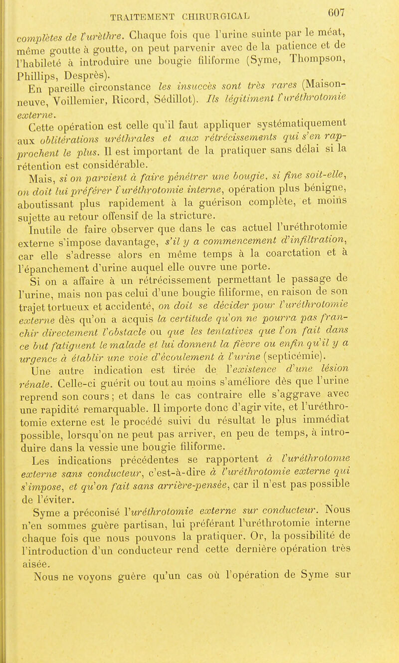 complètes de l'urèthre. Chaque fois que l'urine suinte par le méat, même goutte à goutte, on peut parvenir avec de la patience et de l'habile^té à introduire une bougie filiforme (Syme, Thompson, Phillips, Desprès). . En pareille circonstance les insuccès sont très rares (Maison- neuve, Voillemier, Ricord, Sédillot). Ils légitiment turéthrotornie Cette opération est celle qu'il faut appliquer systématiquement aux oblitérations uréthrales et aux rétrécissements qui s'en rap- prochent le plus. Il est important de la pratiquer sans délai si la rétention est considérable. Mais, si on parvient à faire pénétrer une bougie, si fine soit-elle, on doit lui préférer Xuréthrotornie interne, opération plus bénigne, aboutissant plus rapidement à la guérison complète, et moins sujette au retour offensif de la stricture. Inutile de faire observer que dans le cas actuel l'uréthrotomie externe s'impose davantage, s'il y a commencement d'infiltration, car elle s'adresse alors en même temps à la coarctation et à l'épanchement d'urine auquel elle ouvre une porte. Si on a affaire à un rétrécissement permettant le passage de l'urine, mais non pas celui d'une bougie filiforme, en raison de son trajet tortueux et accidenté, on doit se décider pour l'uréthrotomie externe dès qu'on a acquis la certitude qu'on ne pourra pas fran- chir directement l'obstacle ou que les tentatives que Von fait dans ce but fatiguent le malade et lui donnent la fièvre ou enfin qu'il y a urgenca à établir une voie d'écoulement à l'urine (septicémie). Une autre indication est tirée de l'existence d'une lésion rénale. Celle-ci guérit ou tout au moins s'améliore dès que l'urine reprend son cours ; et dans le cas contraire elle s'aggrave avec une rapidité remarquable. 11 importe donc d'agir vite, et l'uréthro- tomie externe est le procédé suivi du résultat le plus immédiat possible, lorsqu'on ne peut pas arriver, en peu de temps, à intro- duire dans la vessie une bougie filiforme. Les indications précédentes se rapportent à l'uréthrotomie externe sans conducteur, c'est-à-dire à l'uréthrotomie externe qui s'impose, et qu'on fait sans arrière-pensée, car il n'est pas possible de l'éviter, Syme a préconisé l'uréthrotomie externe sur conducteur. Nous n'en sommes guère partisan, lui préférant l'uréthrotomie interne chaque fois que nous pouvons la pratiquer. Or, la possibilité de l'introduction d'un conducteur rend cette dernière opération très aisée. Nous ne voyons guère qu'un cas où l'opération de Syme sur