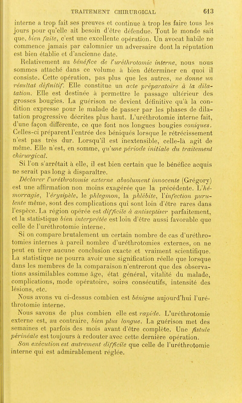 interne a trop fait ses preuves et continue à trop les faire tous les jours pour qu'elle ait besoin d'être défendue. Tout le monde sait que, bien faite^ c'est une excellente opération. Un avocat habile ne commence jamais par calomnier un adversaire dont la réputation est bien établie et d'ancienne date. Relativement au bénéfice de Vurèthrotomie interne^ nous nous sommes attaché dans ce volume à bien déterminer en quoi il consiste. Cette opération, pas plus que les autres, ne donne un résultat définitif. Elle constitue un acte préparatoire à la dila- tation. Elle est destinée à permettre le passage ultérieur des grosses bougies. La guérison ne devient définitive qu'à la con- dition expresse pour le malade de passer par les phases de dila- tation progressive décrites plus haut. L'uréthrotomie interne fait, d'une façon différente, ce que font nos longues bougies coniques. Celles-ci préparent l'entrée des béniqués lorsque le rétrécissement n'est pas très dur. Lorsqu'il est inextensible, celle-là agit de même. Elle n'est, en somme, quune période initiale du traitement chirurgical. Si l'on s'arrêtait à elle, il est bien certain que le bénéfice acquis ne serait pas long à disparaître. Déclarer Vurèthrotomie externe absolument innocente (Grégory) est une affirmation non moins exagérée que la précédente. L'/?é- morragie^ Vérysipèle, le phlegmon, la phlébite, Vinfection puru- lente même, sont des complications qui sont loin d'être rares dans l'espèce. La région opérée est difficile à anliseptiser parfaitement, et la statistique bien interprétée est loin d'être aussi favorable que celle de l'uréthrotomie interne. Si on compare brutalement un certain nombre de cas d'uréthro- tomies internes à pareil nombre d'uréthrotomies externes, on ne peut en tirer aucune conclusion exacte et vraiment scientifique. La statistique ne pourra avoir une signification réelle que lorsque dans les membres de la comparaison n'entreront que des observa- tions assimilables comme âge, état général, vitalité du malade, complications, mode opératoire, soins consécutifs, intensité des lésions, etc. Nous avons vu ci-dessus combien est bénigne aujourd'hui l'uré- throtomie interne. Nous savons de plus combien elle est rapide. L'uréthrotomie externe est, au contraire, bien plus longue. La guérison met des semaines et parfois des mois avant d'être complète. Une fistule périnéale est toujours à redouter avec cette dernière opération. Son exécution est autrement difficile que celle de l'uréthrotomie interne qui est admirablement réglée.