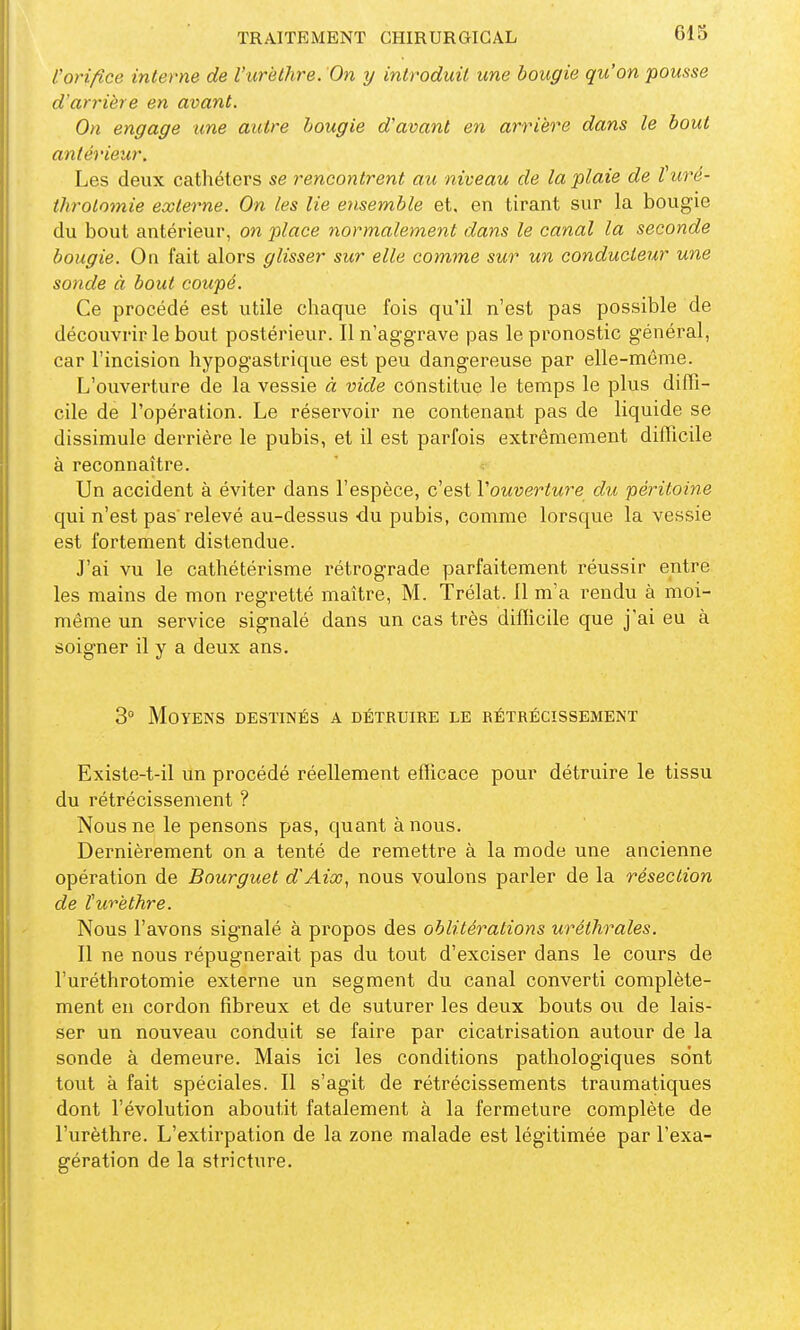 l'orifice interne de l'urèiJire. On y introduit une bougie qu'on pousse d'arrière en avant. On engage une autre bougie d'avant en arrière dans le bout antérieur. Les deux cathéters se rencontrent au niveau de la plaie de l uré- throlnmie externe. On les lie e?isemble et. en tirant sur la bougie du bout antérieur, on place normalement dans le canal la seconde bougie. On fait alors glisser sur elle comme sur un conducteur une sonde à bout coupé. Ce procédé est utile chaque fois qu'il n'est pas possible de découvrir le bout postérieur. Il n'aggrave pas le pronostic général, car l'incision hypogastrique est peu dangereuse par elle-même. L'ouverture de la vessie à vide constitue le temps le plus diffi- cile de l'opération. Le réservoir ne contenant pas de liquide se dissimule derrière le pubis, et il est parfois extrêmement difficile à reconnaître. Un accident à éviter dans l'espèce, c'est Vouverture du péritoine qui n'est pas'relevé au-dessus du pubis, comme lorsque la vessie est fortement distendue. J'ai vu le cathétérisme rétrograde parfaitement réussir entre les mains de mon regretté maître, M. Trélat. 11 m'a rendu à moi- même un service signalé dans un cas très difficile que j'ai eu à soigner il y a deux ans. 3° Moyens destinés a détruire le rétrécissement Existe-t-il un procédé réellement efficace pour détruire le tissu du rétrécissement ? Nous ne le pensons pas, quant à nous. Dernièrement on a tenté de remettre à la mode une ancienne opération de Bourguet d'Aix, nous voulons parler de la résection de l'urèthre. Nous l'avons signalé à propos des oblitérations uréthrales. Il ne nous répugnerait pas du tout d'exciser dans le cours de l'uréthrotomie externe un segment du canal converti complète- ment en cordon fibreux et de suturer les deux bouts ou de lais- ser un nouveau conduit se faire par cicatrisation autour de la sonde à demeure. Mais ici les conditions pathologiques sont tout à fait spéciales. Il s'agit de rétrécissements traumatiques dont l'évolution aboutit fatalement à la fermeture complète de l'urèthre. L'extirpation de la zone malade est légitimée par l'exa- gération de la stricture.