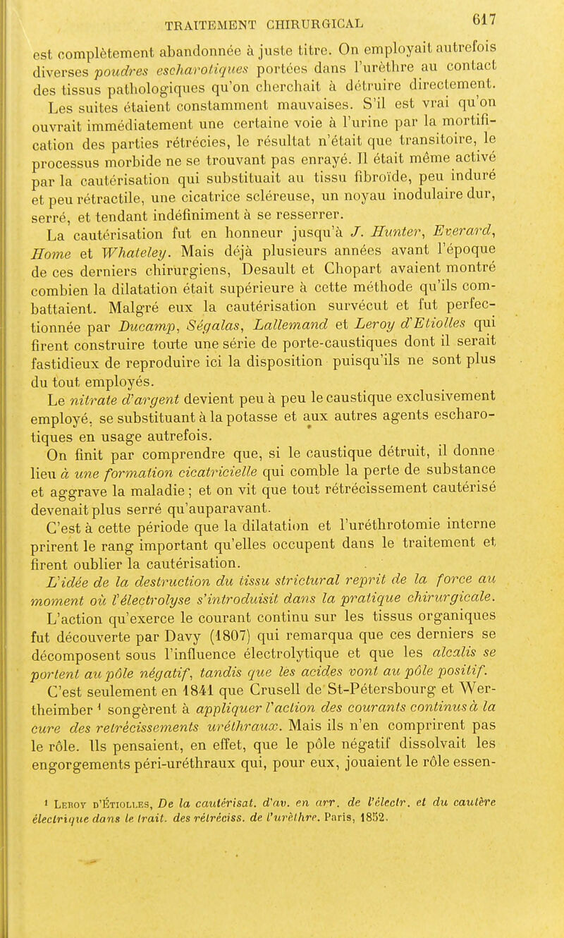 est complètement abandonnée à juste titre. On employait autrefois diverses poudres escharoligues portées dans l'urèthre au contact des tissus pathologiques qu'on cherchait à détruire directement. Les suites étaient constamment mauvaises. S'il est vrai qu'on ouvrait immédiatement une certaine voie à l'urine par la mortifi- cation des parties rétrécies, le résultat n'était que transitoire, le processus morbide ne se trouvant pas enrayé. Il était même activé par la cautérisation qui substituait au tissu fibroïde, peu induré et peu rétractile, une cicatrice scléreuse, un noyau inodulaire dur, serré, et tendant indéfiniment à se resserrer. La cautérisation fut en honneur jusqu'à J. Hunter, Everard, Home et Whateley. Mais déjà plusieurs années avant l'époque de ces derniers chirurgiens, Desault et Chopart avaient montré combien la dilatation était supérieure à cette méthode qu'ils com- battaient. Malgré eux la cautérisation survécut et fut perfec- tionnée par Ducamp, Ségalas, Lallemand et Leroy dEtiolles qui firent construire toute une série de porte-caustiques dont il serait fastidieux de reproduire ici la disposition puisqu'ils ne sont plus du tout employés. Le nitrate d'argent devient peu à peu le caustique exclusivement employé, se substituant à la potasse et aux autres agents escharo- tiques en usage autrefois. On finit par comprendre que, si le caustique détruit, il donne lieu à une formation cicatricielle qui comble la perte de substance et aggrave la maladie ; et on vit que tout rétrécissement cautérisé devenait plus serré qu'auparavant. C'est à cette période que la dilatati(m et l'uréthrotomie interne prirent le rang important qu'elles occupent dans le traitement et firent oublier la cautérisation. Vidée de la destruction du tissu strictural reprit de la force au moment où Vélectrolyse s'introduisit dans la pratique chirurgicale. L'action qu'exerce le courant continu sur les tissus organiques fut découverte par Davy (1807) qui remarqua que ces derniers se décomposent sous l'influence électrolytique et que les alcalis se portent au pôle négatif, tandis que les acides vont au pôle positif. C'est seulement en 1841 que Crusell de St-Pétersbourg et Wer- theimber ^ songèrent à appliquer Vaction des courants continus à la cure des rétrécissements uréthraux. Mais ils n'en comprirent pas le rôle. Us pensaient, en effet, que le pôle négatif dissolvait les engorgements péri-uréthraux qui, pour eux, jouaient le rôle essen- ' Lehoy d'Étiolles, De la cautérisât, d'av. en arr. de l'clectr. et du cautère électrique dans le Irait, des rétréciss. de l'urèthre. Paris, 1852,