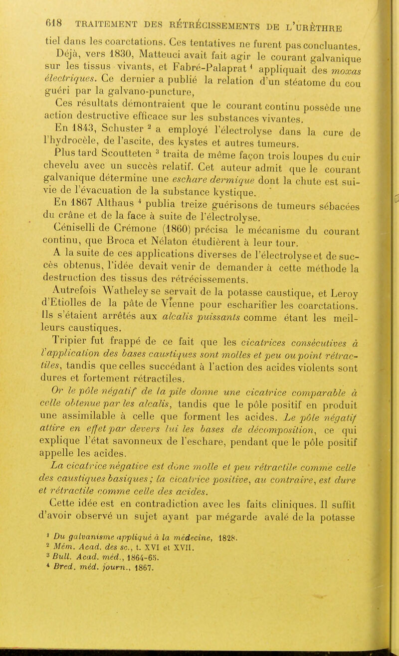 tiel dans les coarctations. Ces tentatives ne furent pas concluantes Déjà, vers 1830, Matteuci avait fait agir le courant galvanique sur les tissus vivants, et Fabré-Palaprat * appliquait des moxas électriques. Ce dernier a publié la relation d'un stéatome du cou guéri par la galvano-puncture, Ces résultats démontraient que le courant continu possède une action destructive efficace sur les substances vivantes. En 1843, Schuster ^ a employé l'électrolyse dans la cure de l'hydrocèle, de l'ascite, des kystes et autres tumeurs. Plus tard Scoutteten traita de même façon trois loupes du cuir chevelu avec un succès relatif. Cet auteur admit que le courant galvanique détermine une eschare dermique dont la chute est sui- vie de l'évacuation de la substance kystique. ' En 1867 Althaus « publia treize guérisons de tumeurs sébacées du crâne et de la face à suite de l'électrolyse. Céniselli de Crémone (1860) précisa le mécanisme du courant continu, que Broca et Nélaton étudièrent à leur tour. A la suite de ces applications diverses de l'électrolyse et de suc- cès obtenus, l'idée devait venir de demander à cette méthode la destruction des tissus des rétrécissements. ^ Autrefois Watheley se servait de la potasse caustique, et Leroy d'Etiolles de la pâte de Vienne pour escharifier les coarctations. Ils s'étaient arrêtés aux alcalis puissants comme étant les meil- leurs caustiques. Tripier fut frappé de ce fait que les cicatrices consécutives à ïapplication des bases cauHiques sont molles et peu ou point rétrac- nies, tandis que celles succédant à l'action des acides violents sont dures et fortement rétractiles. Or le pôle négatif de la pile donne une cicatrice comparable à celle obtenue par les alcalis, tandis que le pôle positif en produit une assimilable à celle que forment les acides. Le p)ôle négatif attire en effet par devers lui les bases de décomposition, ce qui explique l'état savonneux de l'eschare, pendant que le pôle positif appelle les acides. La cicatrice négative est donc molle et peu rétractile. comme celle des caustiques basiques ; la cicatrice positive, au contraire, est dure et rétractile comme celle des acides. Cette idée est en contradiction avec les faits cliniques. Il suffit d'avoir observé un sujet ayant par mégarde avalé de la potasse ' Du galvanisme appliqué à la médecine, 182f*. 2 Mém. Acad. des se, t. XVI et XVII. ^ Bull. Acad. méd., * Bred. méd. journ., 1867.