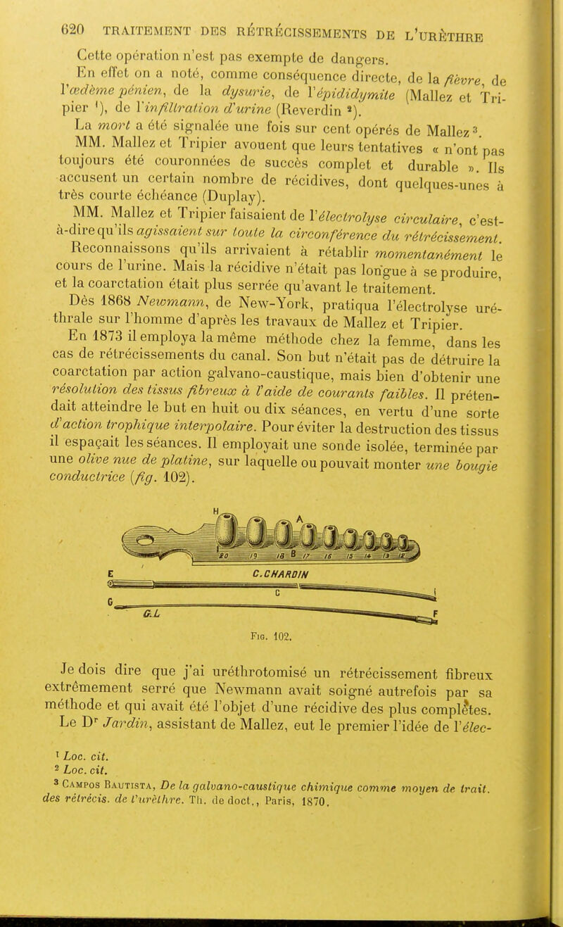 Cette opération n'est pas exempte de dangers. En effet on a noté, comme conséquence directe, de la fièvre de Vœdème pénien, de la dysurie, de Vépididymite (Mallez et Tri- pier '), de Vinfiltration d'urine (Reverdin La mort a été signalée une fois sur cent opérés de Mallez » MM. Mallez et Tripier avouent que leurs tentatives « n'ont pas toujours été couronnées de succès complet et durable » Ils accusent un certain nombre de récidives, dont quelques-unes à très courte échéance (Duplay). MM. Mallez et Tripier faisaient de Vélectrolyse circulaire, c'est- à-dire qu'ils a^mrtze»,^ sur toute la circonférence du rétrécissement Reconnaissons qu'ils arrivaient à rétablir momentanément le cours de l'urine. Mais la récidive n'était pas longue à se produire, et la coarctation était plus serrée qu'avant le traitement. Dès 1868 Neiomann, de New-York, pratiqua l'électrolyse uré- thrale sur l'homme d'après les travaux de Mallez et Tripier. En 1873 il employa la même méthode chez la femme, dans les cas de rétrécissements du canal. Son but n'était pas de détruire la coarctation par action galvano-caustique, mais bien d'obtenir une résolution des tissus fibreux à ïaide de courants faibles. 11 préten- dait atteindre le but en huit ou dix séances, en vertu d'une sorte d'action trophique interpolaire. Pour éviter la destruction des tissus il espaçait les séances. Il employait une sonde isolée, terminée par une olive nue de platine, sur laquelle ou pouvait monter une bougie conductrice [fig. 102). F:g. 102. Je dois dire que j'ai uréthrotomisé un rétrécissement fibreux extrêmement serré que Newmann avait soigné autrefois par sa méthode et qui avait été l'objet d'une récidive des plus complètes. Le D Jardin, assistant de Mallez, eut le premier l'idée de Vélec- 1 Loc. cit. 2 Loc. cit. 3 Campos Bautista, De la galvano-caustique chimique comme moyen de Irait, des rétrécis, de VurèLlire. Th. dedoct., Paris, 1870.