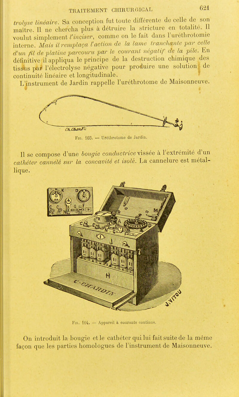 trolvse linéaire. Sa conception fnt toute différente de celle de son maître. 11 ne chercha plus à détruire la stricture en totalité. Il voulut simplement l'inciser, comme on le fait dans l'urétlirotomie interne. Mais iirem'plaça Vaction de la lame IranchanLe par celle d'un fil de platine parcouru par le courant négatif de la pile. En défmitive il appliqua le principe de la destruction çhimique des tissus pap l'électrolyse négative pour produire une solution; de continuité linéaire et longitudinale. ■ L'instrument de Jardin rappelle l'uréthrotome de Maisonneuve. Fio. 104. — Appareil à courants continus. On introduit la bougie et le cathéter qui lui fait suite de la même façon que les parties homologues de l'instrument de Maisonneuve.