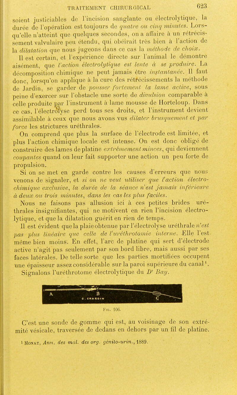 soient justiciables de l'incision sanglante ou électrolytique, la durée de l'opération est toujours de quatre nu cinq minutes. Lors- qu'elle n'atteint que quelques secondes, on a affaire à un rétrécis- sement valvulaire peu étendu, qui obéirait très bien à l'action de la dilatation que nous jugeons dans ce cas la méthode de choix. Il est certain, et l'expérience directe sur l'animal le démontre aisément, que l'action èlecLrolytique est lente à se produire. La décomposition chimique ne peut jamais être in$lantanée. Il faut donc, lorsqu'on applique à la cure des rétrécissements la méthode de Jardin, se garder de pousser fortement la lame active^ sous peine d'exercer sur l'obstacle une sorte de divulsion comparable à celle produite par l'instrument à lame mousse de Horteloup. Dans ce cas. l'électroî'yse perd tous ses droits, et l'instrument devient assimilable à ceux que nous avons vus dilater brusquement et par force les strictures uréthrales. On comprend que plus la surface de l'électrode est limitée, et plus l'action chimique locale est intense. On est donc obligé de construire des lames de platine eirtrêmement minces^ qui deviennent coupantes quand on leur fait supporter une action un peu forte de propulsion. Si on se met en garde contre les causes d'erreurs que nous venons de signaler, et si on ne veut utiliser que l'action électro- chimique exclusive, la durée de la séance nest jamais inférieure à deux ou trois minutes, dans les cas les plus faciles. Nous ne faisons pas allusion ici à ces petites brides uré- thrales insignifiantes, qui ne motivent en rien l'incision électro- lytique, et que la dilatation guérit en i-ien de temps. Il est évident que la plaie obtenue par l'électrolyse uréthrale n'es^ pas plus linéaire que celle de Vuréthrotomie interne. Elle l'est, même bien moins. En effet, l'arc de platine qui sert d'électrode active n'agit pas seulement par son bord libre, mais aussi par ses faces latérales. De telle sorte que les parties mortifiées occupent une épaisseur assez considérable sur la paroi supérieure du canal '. Signalons Turéthrotome électrolytique du D'' Ba^J. A B C . CHARDIN FiG. lOG. C'est une sonde de gomme qui est, au voisinage de son extré- mité vésicale, traversée de dedans en dehors par un fil de platine.