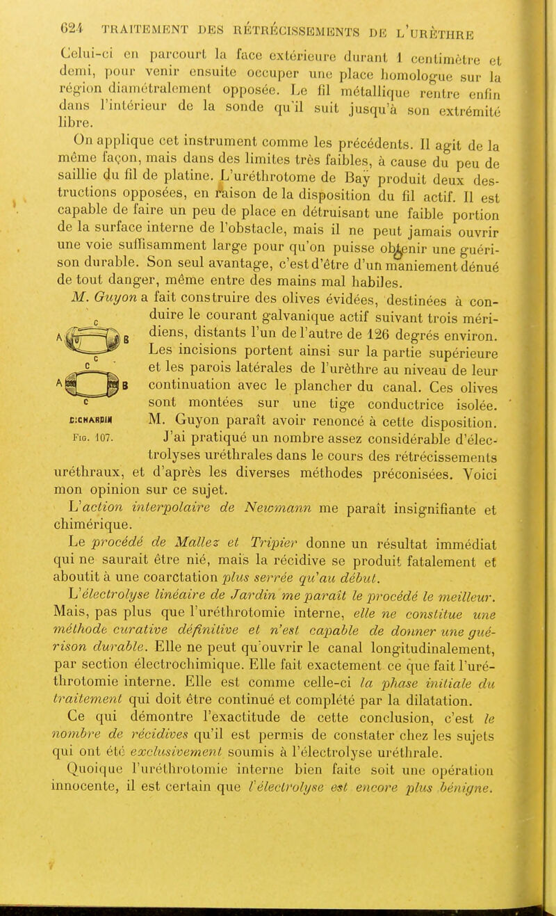 Celui-ci en parcourt la face extérieure durant 1 centimètre et demi, pour venir ensuite occuper une place homologue sur la région diamétralement opposée. Le fil métallique rentre enfin dans l'intérieur de la sonde qu'il suit jusqu'à son extrémité libre. On applique cet instrument comme les précédents. 11 agit de la même façon, mais dans des limites très faibles, à cause du peu de saillie du fil de platine. L'uréthrotome de Bay produit deux des- tructions opposées, en foison de la disposition du fil actif. 11 est capable de faire un peu de place en détruisant une faible portion de la surface interne de l'obstacle, mais il ne peut jamais ouvrir une voie suffisamment large pour qu'on puisse ob^nir une guéri- son durable. Son seul avantage, c'est d'être d'un maniement dénué de tout danger, même entre des mains mal habiles. M. Guyana, fait construire des olives évidées, destinées à con- duire le courant galvanique actif suivant trois méri- diens, distants l'un de l'autre de 126 degrés environ. Les incisions portent ainsi sur la partie supérieure et les parois latérales de l'urèthre au niveau de leur continuation avec le plancher du canal. Ces olives sont montées sur une tige conductrice isolée. M. Guyon paraît avoir renoncé à cette disposition. J'ai pratiqué un nombre assez considérable d'élec- trolyses uréthrales dans le cours des rétrécissements uréthraux, et d'après les diverses méthodes préconisées. Voici mon opinion sur ce sujet. Uaction interpolaire de Newmann me paraît insignifiante et chimérique. Le procédé de Mallez et Tripier donne un résultat immédiat qui ne saurait être nié, mais la récidive se produit fatalement et aboutit à une coarctation plus serrée qu'au début. L'électrolyse linéaire de Jardin me paraît le procédé le meilleur. Mais, pas plus que l'uréthrotomie interne, elle ne constitue une méthode curative définitive et n'est capiable de donner une gué- rison durable. Elle ne peut qu'ouvrir le canal longitudinalement, par section électrochimique. Elle fait exactement ce que fait l'uré- throtomie interne. Elle est comme celle-ci la pha^e initiale du traitement qui doit être continué et complété par la dilatation. Ce qui démontre l'exactitude de cette conclusion, c'est le nombre de récidives qu'il est permis de constater chez les sujets qui ont été exclusivement soumis à l'électrolyse urétlirale. Quoique l'uréthrotomie interne bien faite soit une opération innocente, il est certain que l'électrolyse est encore plus bénigne.