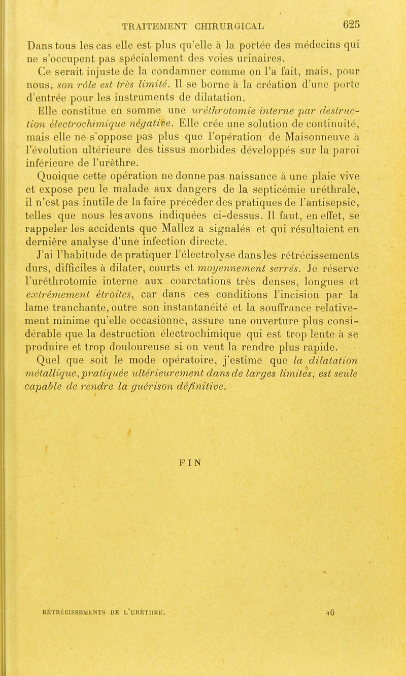 Dans tous les cas elle est plus qu'elle à la portée des médecins qui ne s'occupent pas spécialement des voies urinaires. Ce serait injuste de la condamner comme on l'a fait, mais, pour nous, son rôle est très limité. 11 se borne à la création d'une porlc d'entrée pour les instruments de dilatation. Elle constitue en somme une uréthrolomie interne par destruc- tion électrochimique négative. Elle crée une solution de continuité, mais elle ne s'oppose pas plus que l'opération de Maisonneuvc à l'évolution ultérieure des tissus morbides développés sur la paroi inférieure de l'urèthre. Quoique cette opération ne donne pas naissance à une plaie vive et expose peu le malade aux dangers de la septicémie uréthrale, il n'est pas inutile de la faire précéder des pratiques de l'antisepsie, telles que nous les avons indiquées ci-dessus. Il faut, en effet, se rappeler les accidents que Mallez a signalés et qui résultaient en dernière analyse d'une infection directe. J'ai l'habitude de pratiquer l'électrolyse dans les rétrécissements durs, difficiles à dilater, courts et moyennement serrés. Je réserve l'uréthrotomie interne aux coarctations très denses, longues et extrêmement étroites, car dans ces conditions l'incision par la lame tranchante, outre son instantanéité et la souffrance relative- ment minime qu'elle occasionne, assure une ouverture plus consi- dérable que la destruction électrochimique qui est trop lente à se produire et trop douloureuse si on veut la rendre plus rapide. Quel que soit le mode opératoire, j'estime que la dilatation métallique, pratiquée ultérieurement dans de larges limites, est seule capable de rendre la guérison définitive. FIN HÉTHÉCISSEMfcNTS DE l'uRÉTURE. 40