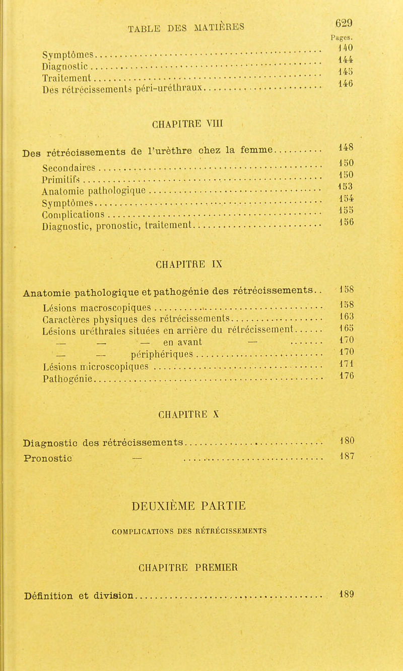 Pages. iW Symptômes ^^^^ Diagnostic ^^j. Traitement Des rétrécissements péri-uréthraux CHAPITRE VIII Des rétrécissements de l'urèthre chez la femme 148 i HO Secondaires Primitifs •. Anatomie pathologique Symptômes Complications Diagnostic, pronostic, traitement CHAPITRE IX Anatomie pathologique et pathogénie des rétrécissements.. 138 Lésions macroscopiques Caractères physiques des rétrécissements 163 Lésions uréthrales situées en arrière du rétrécissement 163 — — — en avant — l'O — — périphériques l'^O Lésions microscopiques l'^l Pathogénie 1''^ CHAPITRE X Diagnostic des rétrécissements 180 Pronostic — 187 DEUXIEME PARTIE COMPLICATIONS DES RÉTRÉCISSBMEMS CHAPITRE PREMIER Définition et division 189 i