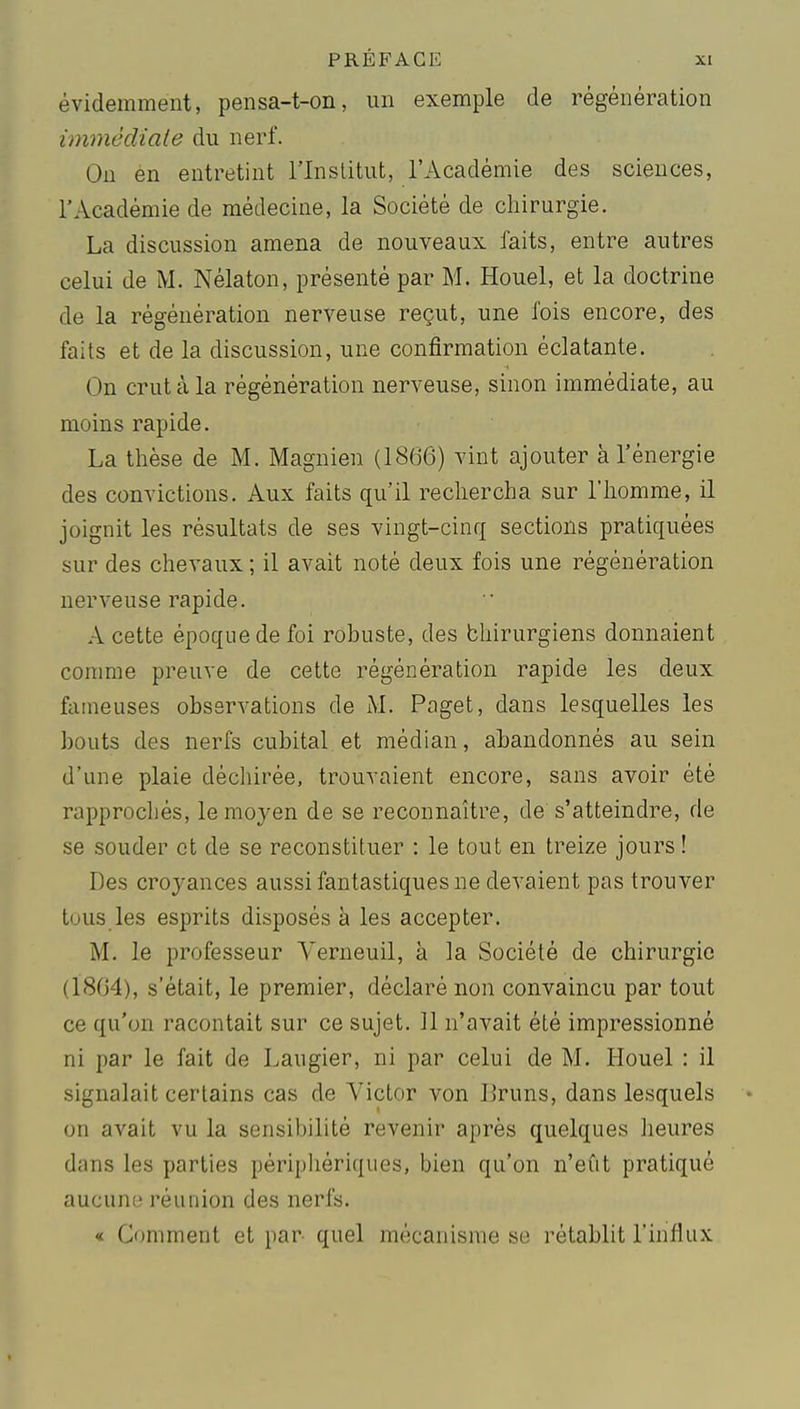 évidemment, pensa-t-on, un exemple de régénération immécliaie du nerf. On en entretint l'Inslitut, l'Académie des sciences, l'Académie de médecine, la Société de chirurgie. La discussion amena de nouveaux faits, entre autres celui de M. Nélaton, présenté par M. Houel, et la doctrine de la régénération nerveuse reçut, une fois encore, des faits et de la discussion, une confirmation éclatante. On crut à la régénération nerveuse, sinon immédiate, au moins rapide. La thèse de M. Magnien (1866) vint ajouter à l'énergie des convictions. Aux faits qu'il rechercha sur l'homme, il joignit les résultats de ses vingt-cinq sections pratiquées sur des chevaux ; il avait noté deux fois une régénération nerveuse rapide. A cette époque de foi robuste, des bhirurgiens donnaient conmie preuve de cette régénération rapide les deux fameuses observations de Paget, dans lesquelles les bouts des nerfs cubital et médian, abandonnés au sein d'une plaie déchirée, trouvaient encore, sans avoir été rapprochés, le moyen de se reconnaître, de s'atteindre, de se souder et de se reconstituer : le tout en treize jours ! Des croyances aussi fantastiques ne devaient pas trouver tous les esprits disposés à les accepter. M. le professeur Yerneuil, à la Société de chirurgie (1864), s'était, le premier, déclaré non convaincu par tout ce qu'on racontait sur ce sujet. Il n'avait été impressionné ni par le fait de Laugier, ni par celui de M. Houel : il signalait certains cas de Victor von liruns, dans lesquels • on avait vu la sensibilité revenir après quelques lieures dans les parties périphériques, bien qu'on n'eut pratiqué aucune réunion des nerfs. « Comment et par quel mécanisme se rétablit l'influx