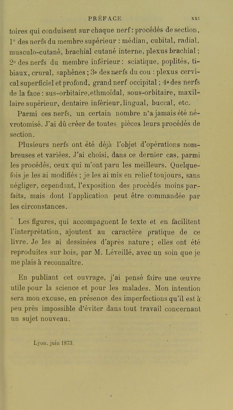 toires qui conduisent sur chaque nerf : procédés de section, 1° des nerfs du membre supérieur : médian, cubital, radial, musculo-cutané, brachial cutané interne, plexus brachial ; 2° des nerfs du membre inférieur: sciatique, poplités, ti- biaux, crural, saphènes ; S» des n«rfs du cou : plexus cervi- cal superficiel et profond, grand nerf occipital; 4» des nerfs de la face: sus-orbitaire,ethmoïdal, sous-orbitaire, maxil- laire supérieur, dentaire inférieur, lingual, buccal, etc. Parmi ces nerfs, un certain nombre n'a jamais été né- vrotomisé. J'ai dû créer de toutes pièces leurs procédés de section. Plusieurs nerfs ont été déjà l'objet d'opérations nom- breuses et variées. J'ai choisi, dans ce dernier cas, parmi les procédés, ceux qui m'ont paru les meilleurs. Quelque- fois je les ai modifiés ; je les ai mis en relief toujours, sans négliger, cependant, l'exposition des procédés moins par- faits, mais dont l'application peut être commandée par les circonstances. Les figures, qui accompagnent le texte et en facilitent l'interprétation, ajoutent au caractère pratique de ce livre. Je les ai dessinées d'après nature ; elles ont été reproduites sur bois, par M. Léveillé, avec un soin que je me plais à reconnaître. En publiant cet ouvrage, j'ai pensé faire une œuvre utile pour la science et pour les malades. Mon intention sera mon excuse, en présence des imperfections qu'il est k peu près impossible d'éviter dans tout travail concernant un sujet nouveau. Lyon, juin 1873.